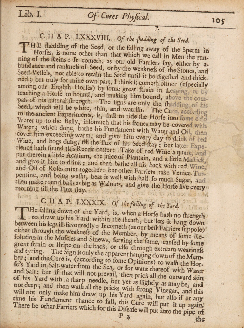 r ^ -t I xsT ^ g f ■A. •pi Ok  y def the cor J l>* r* i? * ft* t ■4 Wit ig; or r ^ C H A P. LXXX VI1I. . Qf t he (bedding of the Seed. \ TH„E ?eddins of thLe Seed> or the filing away of the Sperm in . ^°1lfes’^ nonf otlier than that which we call in Men the run. mng of the Reins: It cometh, as our old Farriers fav eifhpr Urn- teaching a Horfe torbound, and making him bound, ai pals of his natural ftrength. The figns are only the ft Seed, which will be white, thin, and watrifft yThe cl ■ a* to tne ancient Experiments, is, firft to ride the Horfeinto f - - 5*2 ,h“Ms«*r «.,«•» waterwhich done, bathe his Fundament with Water and O • cover him exceeding warm, and give him every day VwdfiS If Wme, and hogs duhg» till the flux of his Seed flay f but lam put therein aditcle Acatium, the juice of Plantain, andf lin?e Maftftf and fvf *r hR,mct0 dnk- aT then *«*he all his back with red wf? and^Oil 01 Roles mixt together : but other Farriers take Venice-T penune, and being wafht, beat it well with half fo much Suear then make round. baUs as big as Walnuts, and mve >^14° r fi ’ morning till the Flux flay, ’ S theHorfefive o h hers red __ CHAP. LXXXIX. Of the falling of the Yard, rTTie failing down of the Yard, is, when a Horfe hath no ftrength A to draw up his Yard within the fteath h.,i i J, •* u° 11 j gth between his legs iMavouredly: It cometh to ourhf ftp •hana? do r either through the weaknefs of the  offefc) foiution in the Mufcles and Sinews, ferving the C rafLkT r Re_ great ftrain or ftripe on the back or rifr a, u e’ caoled ,om® not deep; and then walh all the pricks wirifftr^'u- y be>,and S'! fi£“tee.oPM There be other Farrier, which for thfe Difeaiewffl J! SSt. Ih^pi