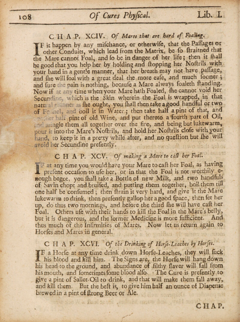 C H A P. -XCIV. Of Mares that are hard ef Foaling. IF it happen by any mifchance, or otherwife, that the Paffages or other Conduits, which lead from the Matrix, be fb firaiened that the Mare cannot Foal, and fo be in danger of her Life ; then it ihall be good that you help her by holding and flopping her Noftrils with your hand in a gentle manner, that her breath may not have pauage^ and fhe will foal with a great deal the more eafe, and much fooner ? and fure s nain is nothing, becaufe a Mare always foaleth ftanding. Now if at my time when your Mare hath Foaled, fhe cannot void her t. ■, natu of Wi iSS f'3 & v Xi iW :ich is the Skin wherein the Foal is wrapped, in that fhe ought, you Ihall then take a good handful or two , and ooil it in Water ; then take half a pint of that, and I. pint of old Wine, and put thereto a fourth part of Oil, u agle them all together over the fire, and being but lukewarm, pour k into the Mare’s Noftrils, and hold her Noftrils clofe witivyour fund, to keep it in a pretty while after, and no queftion but fhe will avoid uer Secundine prefently. C H A P. XCV. Of making a Mare to cad her Foal. It? at any time you would -have your Mare tocaft her Foal, as having prcfent occafion to ufe her, or in that the Foal is not worthily e- Hough begot, you (hall take a Bottle of new Milk, and two handfuls of Savin ehopt andbruiFed, and putting them together, boil them till one half be confumed ; then ftrain it very hard, and give it the Mare lukewarm to drink, then prefently gallop her a good fpace, thenfet her up, do thus two mornings, and before the third fhe will have call her Foal. Others ufe with their hands to kill the Foal in the Mare’s belly, but it is d angerous, and the former Medicine is more fufficient. And thus much of the Infirmities of Mares. Now let us return again to Horfes and Mares in general. CHAP. XCVI. Of the Drinking of Horfe-Leaches by Horfes. IF a Horfe at any time drink down Horfe-Leaches, they will fuck his blood and kill him. The Signs are, the Horfe will hang down his head to the grounds and abundance of filthy flaver will fail from his mouth, and fometitoesfbnie blood alfo- The Cure is prefently to give a pint of Sailed Oil to drink, and that will make them fall away, and kill them. But the beft is, to give him half an ounce of Diapenie brewed in a pint of ftrong Beer or Ale.