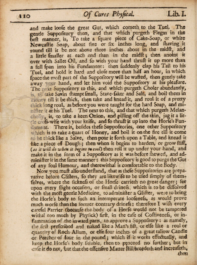 * and make loofe the great Gut, which cometh to the Tuel The gentle Suppofitory then, and that which purgeth Flegm in the beft manner, is, To take a fquare piece of Cake-Soap, or white Newcaftle Soap, about five or fix inches long, and fliaving it found till it be not above three inches about in the midft, and a little finaller at each end than in the midft; then anoint it over with Sallet Oil, and fo with your hand thruft it up more than a full fpan into his Fundament: then fuddenly clap his Tail to his Tuel, and hold it hard and clofe more than half an hour, in which fpace the moft part of the Suppofitory will be wafted, then gently take away vour hand, and let him void the Suppofitory at his pleafure. The xt Suppofitory to this, and which purgeth Choler abundantly, i tr> aka Savin ftamptfinall, Stave-faker and Salt, and boil them in A;k'Oi^-y till it be thick, then take and knead it, and roul it of a pretty thick long roul, as before you were taught for the hard Soap, and mi- fter it at his Tuel The next to this, and that which purgeth Melan- # is, to take a keen Onion, and pining off the skin, jag it a lic¬ it ct 4s-wife with your knife, and fo thruft it up into the Horics Fun- time^t. There is, befides thefe Suppofitories, one other Suppofitory hich ss to take a quart of Honey, and boil it on the fire till it come ?o « thick like a Salve, then pour it forth upon a Table, and knead it like a piece of Dough; then when it begins to harden, or grow ft iff, {as it will do when it begins h cool) then roil it up under your hand, and make it in the form of a Suppofitory as it was before fhewed, and ad- minifter it in the fame manner : this Suppofitory is good to purge the Gut of any foul Humour, and therewithal is comfortable to the Body. Now you muft alfounderftand, that as thefe Suppofitories are prepa¬ rative before differs, fo they are like wife to be ufed limply of them- felves, where the ficknefi of the Horfe carrieth no great danger; for upon every flight occafion, or fmall drinefs, which is to be diflolved with the mcft gentle Medicine, to adminifter a Glifter, were to bring the Borles body to fuch an intemperate loofenefs* as would prove much worfe thjin the former contrary drinefs: therefore I wifli every careful Farrier (becaufe the body of a Horfe would not be tampered withal too mufih by Phyfick) firft, in the cafe of Coftivenefs, or in¬ flammation of the inward pares, to approve a Suppofitory : as namely, the firft preferred .and naked like a Man’s lift, or elfe like a roul or quantity of Roch Allum, or elfe four inches of a great tallow Candle or Percherof four in the pound; which if it works effe&ually, and keep the Horle’s body fallible, then to ppceed no further; but in cafe it do not, tut that the offettfive Matter ftill breedeth and increafeth, thon