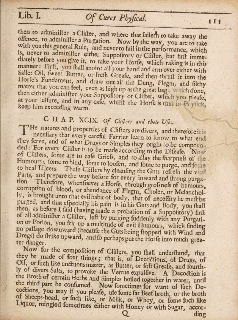 111 fnmTa%fClWter, and where that failed to take away the 5 ?.admini te[,a Purgation. Now by the way, you are to take . ltb you thls gjneralRule, and never to fail in the performance, which is, never to admimfter either Suppofitory or Clifter, but firft imme- lately before you give it, to rake your Horfe, which raking is in this sX?rvi Ffft’ y t“ fta11 anoinc 3,1 y°ur hand and arm over efther with ballet Oil, fweet Butter, or frelh Greafe, and then thruft it into the , F‘lndamenc> and draw out all the Dung, Flegm, and filthy a ter that you can feel, even as high up as the great bag; - : h done then either admmifter your Suppofitory or Clifter, whkh yon n'eafe at your leiture and in any cafe, whilft the Horfe is thus keep him exceeding warm. ; f CHAP. XCIX. Of Chfters and their Ufes, TH* nraiBd ProPert‘Cs of Clifters are divers, and therefore i is n ceftary that every careful Farrier learn to know to what end fed fFn ’ fnd °rfi-ohatDrUgS or SimP!es drey ought to be compoun- ofVliftJ rJ Clfter 15 t0r be made according to the Difeafe. Nov/ H ,rnl! f!0m! au- *? e/e Griefs> and toal,ay the fharpnels of tie «“V, f t°bmd’ ^n1210 loofen, and fome to purge, and fc /,<? pJic ,nJC£rS' Tffe ClllJers by cleanfing the Guts refrefh the v at rirm ’ Th PrfPare tie way before for every inward and Itrong purga* corru Jn„dfZ' Thenfo,evw, a Horfe, through grofsnefs of humours, hr i, ood’ or abundance of Flegm, Choler, or Melanchol- ^5 „fijr0UA ^ unto that evil habit of body, that of neceflity he muftbe K f ’ . f bat efpecially his pain is in his Guts and Body, you/hall C , beF<?J,e 1 ^jd (having made a probation of a Suppofitory) firft £ ad™nifter a CHfter, left by purging fuddenly with any Pu^gatL no d’ ^°U a mi?ldtude °f evil Humours, which finding nZfTA°rW'rd (>caU/theGuts^ingflopped with Wind and ter danger ° u£ward* anc® perhaps put the Horfe into much grea- fW°h^ f°rihe of Gliders, you fhall underfland, that thoy be made of four things,- that is, of Decotfions, of Drugs, of Pyjj.11 ]clkf unduous matter, as Butter, or foft Greafe, and fourth- the Sa toProJokeJb? Vertue expulfive. A Decodion is fL;r j certain Herbs and Simples boiled together in water, until Paft be co.rfumed* Now foretimes for want of fuch Be- nr cj s’ y°u may if you pleafe, ufefbme fat Beef-broth, or the broth limmr ^ ea,^r UC^ like, or Milk, or Whey, or fome fuch like ^ J mingled fometimes either with Honey or with Sugar^ accor- 1 . ' Q ding