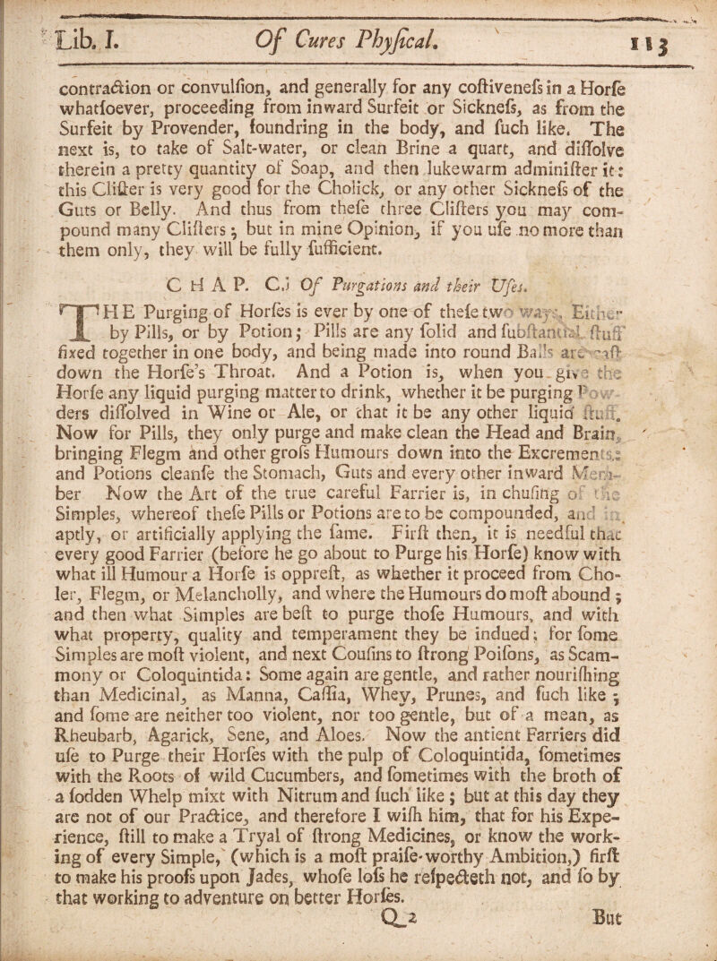 contra<ftion or convulfion, and generally for any coftivenefs In a Horfe whatfoever, proceeding from inward Surfeit or Sicknefs, as from the Surfeit by Provender, foundring in the body, and fuch like, The next is, to take of Salt-water, or clean Brine a quart, and diilolve therein a pretty quantity of Soap, and then lukewarm adminifter it: this Clifter is very good for the Cholick, or any other Sicknefs of the Guts or Belly. And thus from thefe three Gliders you may com¬ pound many Gliders \ but in mine Opinion, if you ufe no more than them only, they will be fully fufficient. C H A P. G.j Of Purgations and their Ufes. THE Purging of Horfes is ever by one of thefe two wayr. Either by Pills, or by Potion,* Pills are any folid and fiibdamM duff fixed together in one body, and being made into round Bails are -id down the Horfe’s Throat. And a Potion is, when you giv 3 the Horfe any liquid purging matter to drink, whether it be purging P ders diiTolved in Wine or Ale, or that it be any other liquid in; ;i. Now for Pills, they only purge and make clean the Head and Brain bringing Flegm and other grofs Humours down into the Excrements and Potions cleanfe the Stomach, Guts and every other inward Mem¬ ber Now the Art of the true careful Farrier is, in chafing of the Simples, whereof thefe Pills or Potions are to be compounded, and G., aptly, or artificially applying the fame. Firft then, it is needful thac every good Farrier (before he go about to Purge his Horfe) know with what ill Humour a Horfe is oppreft, as whether it proceed from Cho¬ ler, Flegm, or Melancholly, and where the Humours do moft abound ; and then what Simples are belt to purge thofe Humours, and with what property, quality and temperament they be indued; for fome Simples are moft violent, and next Coufins to ftrong Poifons, as Scam- mony or Coloquintida: Some again are gentle, and rather nburifhing than Medicinal, as Manna, Caftia, Whey, Prunes, and fuch like 5 and feme are neither too violent, nor too gentle, but of a mean, as Rheubarb, Agarick, Sene, and Aloes. Now the antient Farriers did ufe to Purge their Horfes with the pulp of Coloquintida, femetimes with the Roots of wild Cucumbers, and fcmetimes with the broth of a fodden Whelp mixt with Nitrum and fuch like ; but at this day they are not of our Pra&ice, and therefore I wife him, that for his Expe¬ rience, ft ill to make a Tryal of ftrong Medicines^, or know the work¬ ing of every Simple, (which is a moft praife-worthy Ambition,) firft to make his proofs upon Jades, whofe lofs he refpefteth not, and fo by that working to adventure on better Horfes, CtA But