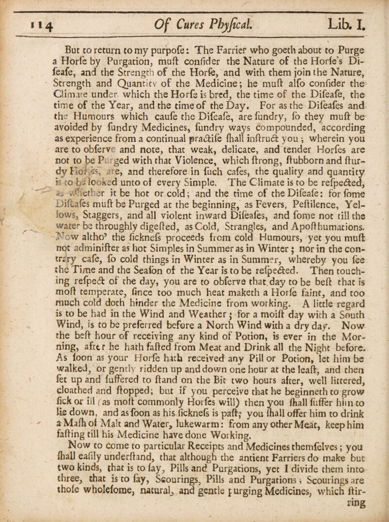 But to return to my purpofe: The Farrier who goeth about to Purge a Horfe by Purgation, muft confider the Nature of the Horfe’s Di¬ feafe, and the Strength of the Horfe, and with them join the Nature, Strength and Quantity of the Medicine; he muft alfo confider the Climate under which the Horfe is bred, the time of the Difeafe, the time of the Year, and the time of the Day. For as the Difeafes and the Humours which caufe the Difeafe, are fundry, fo they muft be avoided by fundry Medicines, fundry ways compounded, according as experience from a continual pradiife fhall inftrucft you ; wherein you are to obferve and note, that weak, delicate, and tender Horfes are not to \)Q P ged with that Violence, which ftrong, ftubbornand ftur- dy KoWs, -’.re, and therefore in fuch cafes, the quality and quantity h co hi looked unto of every Simple. The Climate is to be refpecfted, i, v#fetbe:r it be hot or cold; and the time of the Difeafe: for feme Difeafes muft be Purged at the beginning, as Fevers, Peftilence, Yel¬ lows, Staggers, and all violent inward Difeafes, and fome not till the water be throughly digefted, as Cold, Strangles, and Apofthumations. ?Tow altho5 the licknefs proceeds from cold Humours, yet you muft not adminifter as hot Simples in Summer as in Winter; nor in the con¬ trary cafe, fo cold things in Winter as in Summer, whereby you fee the Time and the Seafbn of the Year is to be refpe<fted. Then touch¬ ing refped of the day, you are to obferve that day to be beft that is moft temperate, ftnce too much heat maketh a Horfe faint, and too much cold doth hinder the Medicine from working. A little regard is to be had in the Wind and Weather; for a moift day with a South Wind, is to be preferred before a North Wind with a dry day. Now the beft hour of receiving any kind of Potion, is ever in the Mor¬ ning, after he hath fafted from Meat and Drink all the Night before. As loon as your Horfe hath received any Pill or Potion* let him be walked, or gently ridden up and down one hour at the leaft, and then fet up and fuffered to ftand on the Bit two hours after, well littered, doathed and flopped; but if you perceive that he beginneth to grow Bek or ill ( as moft commonly Horfes will) then you /hall fuffer him to lie down, and as loon as his ficknefs is paft? you Ihall offer him to drink a Mafhof Malt and Water* lukewarm: from any other Meat, keep him faffing till his Medicine have done Working. Now to come to particular Receipts and Medicines themfelves; you Ihall eafily underftand, that although the antient Farriers do make but; two kinds, that is to fay. Pills and Purgations, yet I divide them into three, that is to fay, Scourings, Pills and Purgations > Scourings are thofe wholefome, natural, and gentle f urging Medicines, which Bir¬ ring