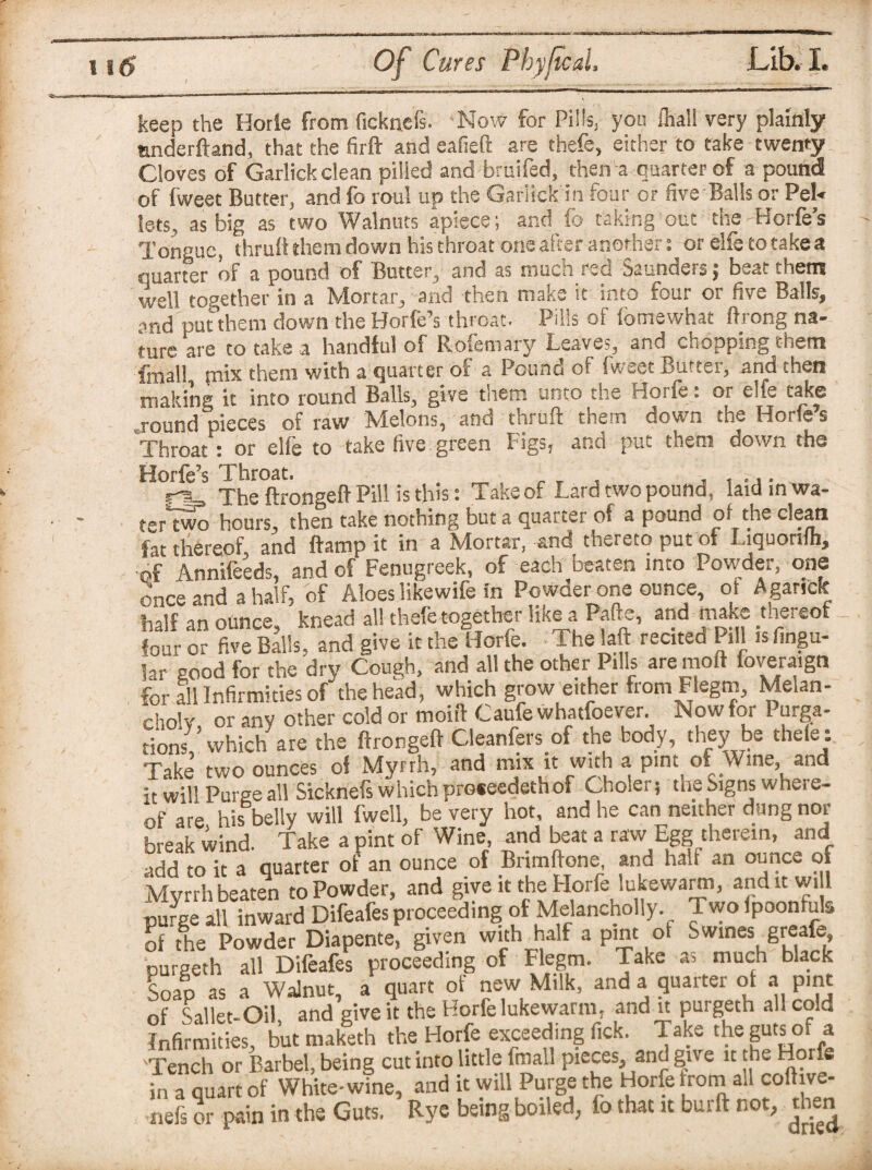 keep the Horle from ficknefs. Now for Pills, you fhall very plainly anderftand, that the firft and eafieft are thefe, either to take twenty Cloves of Garlick clean pilled and bruifed, then a quarter of a pound of fweet Butter, and fo roul up the Garlick in four or five Balls or Pel¬ lets, as big as two Walnuts apiece; and fo taking out the Horfe’s Tongue, thru!! them down his throat one after another: or elfetotakea quarter of a pound of Butter, and as much red Saunders; beat them well together in a Mortar, and then make it into four or five Balls, and put them down the Horfe’s throat. Pills of fomewhat ftrong na¬ ture are to take a handful of Rofemary Leaves, and chopping them fmall mix them with a quarter of a Pound of fweet Butter, and then making it into round Balls, give them unto the Horfe: or elfe take round pieces of raw Melons, and thruft them down the Horfe’s Throat: or elie to take five green Figs, and put them down the Horfe’s Throat. „ „ , . , ,,. The ftrongeff Pill is this: Take of Lard two pound, laid in wa¬ ter two hours, then take nothing but a quarter of a pound of the dean fat thereof, and ftamp it in a Mortar, and thereto put ot Liquonfh, Annifeeds, and of Fenugreek, of each beaten into Powder, one once and a half, of Aloes likewife in Powder one ounce, of Aganck half an ounce, knead all thefe together like a Pafte, and make thereof four or five Balls, and give it the Horfe. The laft recited Pill is fingu- 5ar good for the dry Cough, and all the other Pills are moft foveraign for all Infirmities ofthe head, which grow either from Flegm, Melan- cholv or any other cold or moiit Caufe whatfoever. Now for Purga¬ tions,’ which are the ftrongeff Cleanfers of the body, they be thefe: Take two ounces of Myrrh, and mix it with a pint of Wine and it will Purge all Sicknefs which proceeded of Choler, the Signs where¬ of are his belly will fwell, be very hot, and he can neither dung nor break wind. Take a pint of Wine, and beat a raw Egg therein, and add to it a quarter of an ounce of Brimftone, and hah an ounce of Myrrh beaten to Powder, and give it the Horfe lukewarm, and it wi 1 purge all inward Difeafes proceeding of Melancholly. Two ipoonfuls of the Powder Diapente, given with half a pint ot Swines greafe, purgeth all Difeafes proceeding of Flegm. Take as much black Soap as a Walnut, a quart ot new Milk, and a quarter ot a pint of Sallet-Oil and give it the Horfe lukewarm, and it purgeth all cold Infirmities, but maklth the Horfe exceeding Tick. Take the guts of a 'Tench or Barbel, being cut into little fmall pieces, and give it the Horfe in a quart of White-wine, and it will Purge the Horfe from all coftive- nefs or pain in the Guts. Rye being boiled, io that it burft not, then