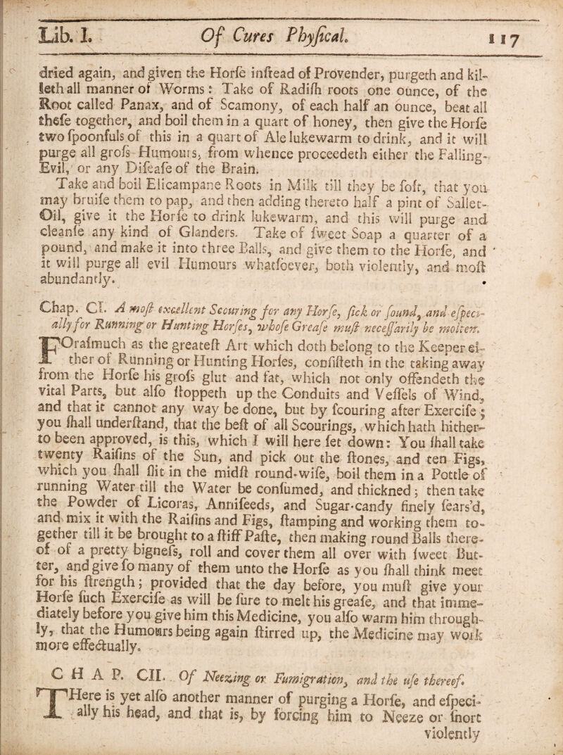 v ^ / ' \ dried again,, and given the Horfe infread of Provender, ptirgeth and kih leth all manner of Worms: Take of Radifh roots one ounce, of the Root called Panax, and of Scamony, of each half an ounce, beat all thcfe together, and boil them in a quart of honey, then give the Horfe two fpoonfuls of this in a quart of Ale lukewarm to drink, and it will purge all grofs Humours, from whence proceeded either the Falling* Evil,' or any Difeafeof the Brain. Take and boil Elicampane Roots in Milk till they be foft, that you may bruife them to pap, and then adding thereto half a pint of Saliet- Oil, give it the Horfe to drink lukewarm, and this will purge and cleanfe any kind of Glanders, lake of fweet Soap a quarter of a pound, and make it into three Balls, and give them to the Horfe, and ' it will purge all evil Humours whatfoever, both violently, and moil abundantly. Chap. Cl. A moft exce lie nt Scouring for any Horje} fick or found, and-effect~ ady joy Running or Hunting Horjcs, 71’hofe Greafe mu ft necejfarily be woken-. FOrafmuch as the greateft Art which doth belong to the Keeper ei¬ ther of Running or Hunting Horfes, cob fillet h in the taking away from the Horfe his grofs glut and fat, which not only offendeth the vital Parts, but alfo ffoppeth up the. Conduits and Veffe.ls of Wind., and that it cannot any way be done, but by fcouring after Exercife ; you /hall underftand, that the beft of all Scourings, which hath hither¬ to been approved, is this, which I will here fet down: You fhalitake twenty Raifins of the Sun, and pick out the ft ones, and ten .Figs* which you /hall flit in the mid If round-wife, boil them in a Pottle of running Water dll the Water be confumed, andthicknedj then take the Powder of Licoras, Annifeeds, and Sugar-candy finely fears’d, and mix it with the Raifins and Figs, ftamplng and working them to- gether till it be brought to a ftiffPafte, then making round Balls there* °* a pretty bignefs, roll and cover them all over with fweet But¬ ter, and give fo many of them unto the Horfe as you fhali think meet for his ftrength; provided that the day before, you muft give your Horfe itich Exercife as will before to melt his greafe, and that imme¬ diately before you give him this Medicine, you alfo warm him through- lyr that the Humours being again ftirred up, the .Medicine may work snore effectually. *... A CHAP. CILOf Neezing or Fumigraticn, and the ufe thereof THere is yet alfo another manner of purging a Horfe, and efpecK ally his head, and chat is, by forcing him to Neeze or fnorc violently