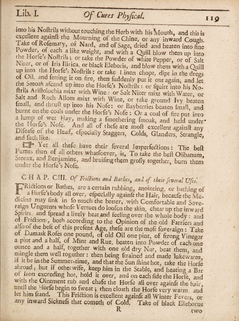 up into his Noftrils without touching the Herb with hisVloutb, and this is 2^5 ient againft the Mourning of the Chine, or any inward Cough. Take oi Rofemary, of Nard, and of Sage, dried and beaten into fine Powder,^ of each ?. l,ke weight, and with a Quill blow them up into tnt, iioi.es Nofin s y or take the Powder of white Pepper, or of Salt ,er’ °r or Ins Iiinca, or black Eleboris, and blow them withaQuil! Uf rr? thj r °ne s.Noftriis: or take Linen chopt, dipt in the dregs of Oil, and letting n on fire, then fuddenly put it out again, and let the Smoak aicend up into the Horfe’s Noftrils: or fquirt into his No- ”V1S Ai!n>‘0<;11 a ™iXt WIth Wine.- or Salt Niter mixt with Water, or Salt and Roch Allorn mixt_ with Wine, or take ground Ivy beaten fmail, anc tnruft up into his Nofe: or Bayberries beaten final], and burnt on the coals under the Horfe’s Nofe : Or a coal of fire put into ?. U”’,P wf .^ay, making a fmothering finoak, and held under* ivfwf l33 hh°iT. a An/ a!.!.of thele are moft excellent againft any an‘cj *S eaC’ efPecially Staggers, Colds, Glanders, Strangle, _ £3° aj! chefe have their feveral Imperfeaions: The bed rumes tnen of _ah others whatfoever, is, To take the belt Olibanum, underXk4 HoS’sNoll and bruif,nSthem S^dy together, burn them C H A. P. CIII. Of Frisians and Bathes, and of their fvsral Ufes', 7M£honsor Bathes, are a certain rubbing, anointing, or bathing of i _ a f orte s body all over, efpecially againit the Hair, becaufe the Me- fflcme may fink in io much the better, with Comfortable and Sove- raigp Unguents whole V ertues do loofen the skin, chear up the inward Sf>!‘ltLnanc' ipread a lively heat and feeling over the whole body: and c^Fnaion both according to the Opinion of the old Farriers and auooi che belt of this prefent Age, thefe are tnemoft foveraign: Take o. Damask Roles one pound, of old Oil one pint, of ftrong Vinegar a pint and a half, of Mint and Rue, beaten into Powder oi each one ounce and a hah, together with one old dry Nut, beat them, and mmgie them well together: then being drained and made lukewarm h it be in the Summer-time, and that the Sun (hine hot, take the Horfe abroad * but if other wife, keep him in the Stable, and heating a Bar or non exceeding hot, hold it over, and on each fide the Horfe, and with the Ointment rub and chafe the Horfe all over againft the hair, until the Horfe begin to fweat; then cloath the Horfe very warm and iet him wana. This Fri&ion is excellent againft all Winter Fevers, or any inward Sicknefs that cometh of Cold. Take of black Elleborus -, R two I