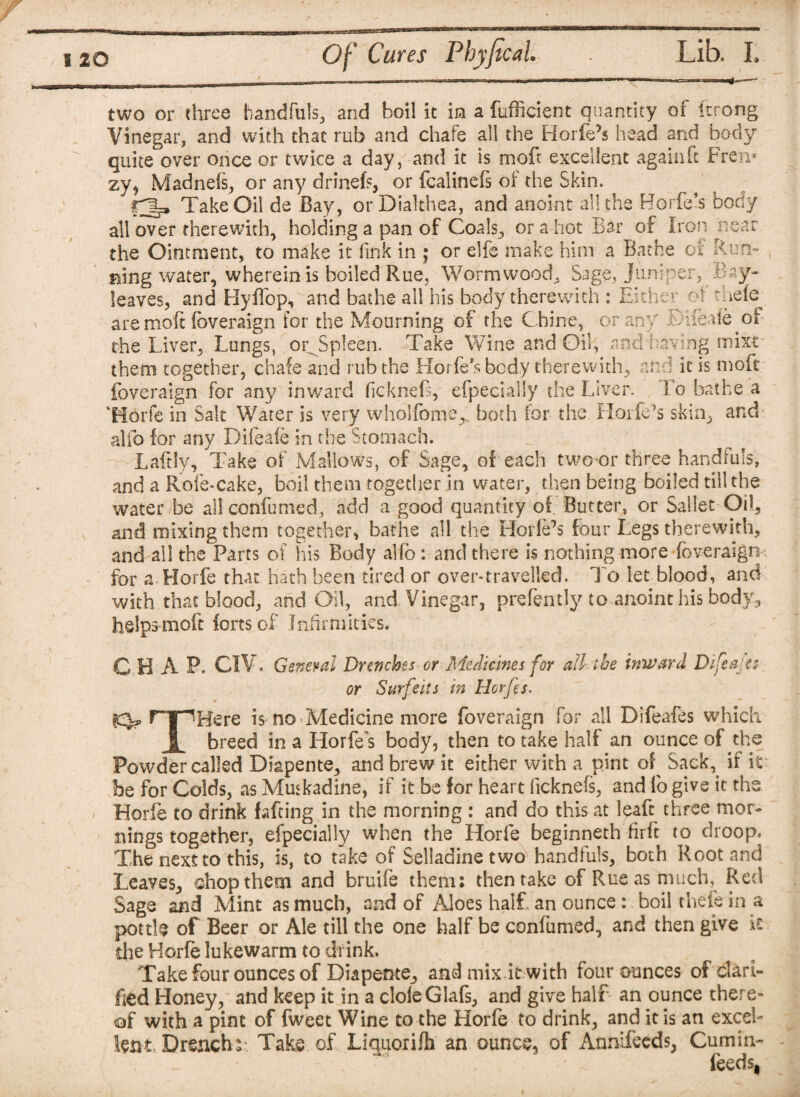 two or three handfuls, and boil it in a fufficient quantity of itrong Vinegar, and with that rub and chafe all the Horfe’s head and body quite over once or twice a day, and it is moft excellent again ft Fren* zy, Madnels, or any drinefs, or fcalinefs oi the Skin. §3* Take Oil de Bay, orDialthea, and anoint all the Horfe’s body all over therewith, holding a pan of Coals, or a hot Bar of Iron near the Ointment, to make it link in ; or elfe make him a Bathe of Run¬ ning water, wherein is boiled Rue, Wormwood. Sage, jumper, Bay- leaves, and Hyffop, and bathe all his body therewith : Either oi tnefe are molt foveraign for the Mourning of the Chine, or any £hfeafe of the Liver, Lungs, or Spleen. Take Wine and Oil, and having, mixr them together, chafe and rub the Horfebody therewith, and it is moft foveraign for any inward ficknefs, efpecially the Liver. ! o bathe a Horfe in Salt Water is very wholfome,. both for the Horfe’s skin, and alfo for any Difeafe in the Stomach. m- Laftly, Take of Mallows, of Sage, of each two or three handfuls, and a Rofe-cake, boil them together in water, then being boiled till the water be all confumed, add a good quantity of Butter, or Sallee Oil, and mixing them together, bathe all the Horfe’s four Legs therewith, and ail the Parts of his Body alfo: and there is nothing more foveraign for a Horfe that hath been tired or over-travelled. To let blood, and with that blood, and Oil, and Vinegar, prefently to anoint his body, helps moft forts of Infirmities. CHAP. CIV. General Drenches or Medicines for all the inward Difeafe: or Surfeits in Hcrfes. rTpKere is no Medicine more foveraign for all Difeafts which | breed in a Horfe's body, then to take half an ounce of the Powder called Diapente, and brew it either with a pint of Sack,, if it be for Colds, as Muskadine, if it be for heart ficknefs, and fo give it the Horfe to drink fafting in the morning : and do this at leafe three mor¬ nings together, efpecially when the Horfe beginneth firft to droop. The next to this, is, to take of Seliadine two handfuls, both Root and Leaves, chop them and bruife them: then take of Rue as much, Red Sage and Mint as much, and of Aloes half an ounce : boil thefe in a pottfe of Beer or Ale till the one half be confumed, and then give the Horfe lukewarm to drink. Take four ounces of Diapente, and mix it with four ounces of clari¬ fied Honey, and keep it in a cloleGlafs, and give half an ounce there¬ of with a pint of fweet Wine to the Horfe to drink, and it is an excel¬ lent Drench:-. Take of Liquorifh an ounce, of Annifeeds, Cumin- feeds,
