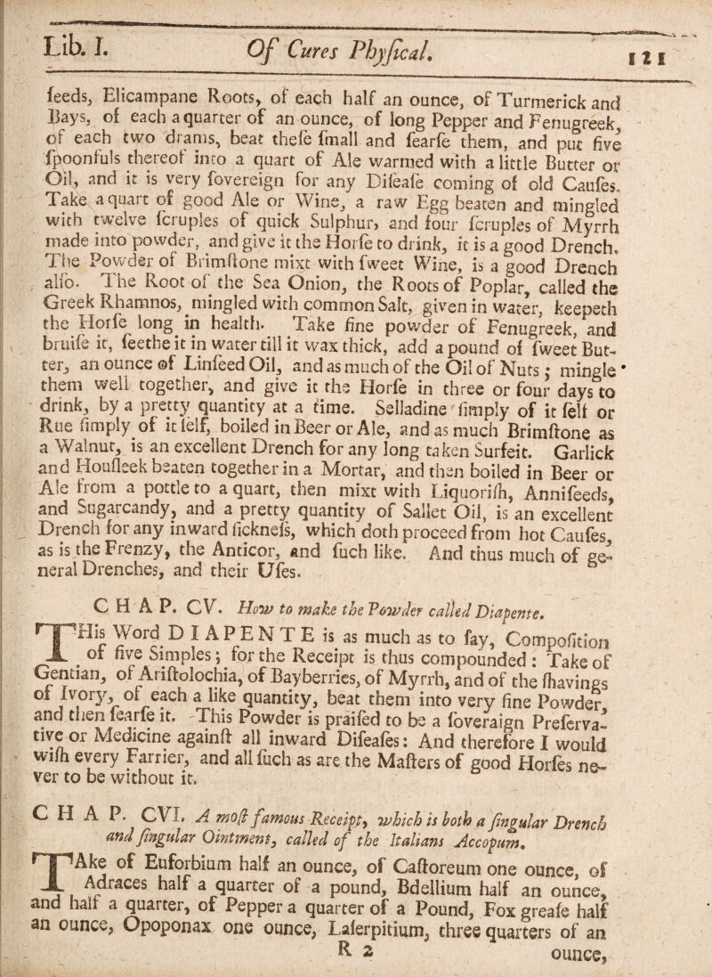 feeds, Elicampane Roots, of each half an ounce, of Turmerick and .hay s, of each aquartes of an ounce, of long Pepper and Fenugreek, or each two drams, beat thele fmall and fearle them, and put five fpoonfuls thereof into a quart of Ale warmed with a little Butter or Oil, and it is very fovereign for any Dileafe coming of old Caufes. Take, a quart of good Ale or Wine, a raw Egg beaten and mingled with twelve fcruples of quick Sulphur, and lour fcruples of Myrrh made into powder, and give it the Horfe to drink, it is a good Drench, The Powder of Brimftone mixt with fweec Wine, is a good Drench alfo. The Root of the Sea Onion, the Roots of Poplar, called the Greek Rhamnos, _ mingled with common Salt, given in water, keepeth the Horfe long in health, lake fine powder of Fenugreek, and bruife it, feethe it in water till it wax thick, add a pound of fweet But¬ ter, an ounce ©f EinfeedOil, and as much of the Oil of Nuts * mingle* them well together, and give it the Horfe in three or four days to drink, by a pretty quantity at a time. Selladine (imply of it felt or Rue (imply of itlelf, boiled in Beer or Ale, and as much Brimftone as a Walnut, is an excellent Drench for any long taken Surfeit. Garlick and Houfleek beaten together in a Mortar, and then boiled in Beer or Ale from a pottle to a quart, then mixt with Liquorifli, Annifeeds, and Sugarcandy, and a pretty quantity of Sailet Oil, is an excellent Drench for any inward ficknefs, which doth proceed from hot Caufes as is the Frenzy, the Anticor, and fuch like. And thus much of ge¬ neral Drenches, and their Ufes. CHAP. CV . How to make the Powder called Diapente, npHis Word DIAPENTE is as much as to fay, Compofition JL b oi five Simples \ for the Receipt is thus compounded : Take of Gentian, of Ariftolochia, of Bayberries, of Myrrh, and of the fhavines of Ivory, of each a like quantity, beat them into very fine Powder and then fearfe it. This Powder is praifed to be a foveraign Preferva tive ox Medicine againft all inward Difeafes: And therefore I would wilh every Farrier, and all fuch as are the Matters of good Horfes ne¬ ver to be without it. CHAP. CVI. A mo(l famous Receipt, which is both a pngular Drench and fingular Ointment, called of the Italians Accopum• HpAke of Euforbium half an ounce, of Caftoreum one ounce, of JL Adraces half a quarter of a pound. Bdellium half an ounce, and hah a quarter, of Pepper a quarter of a Pound, Foxgreafe half an ounce, Opoponax one ounce, Lalerpitium, three quarters of an & s ounce,