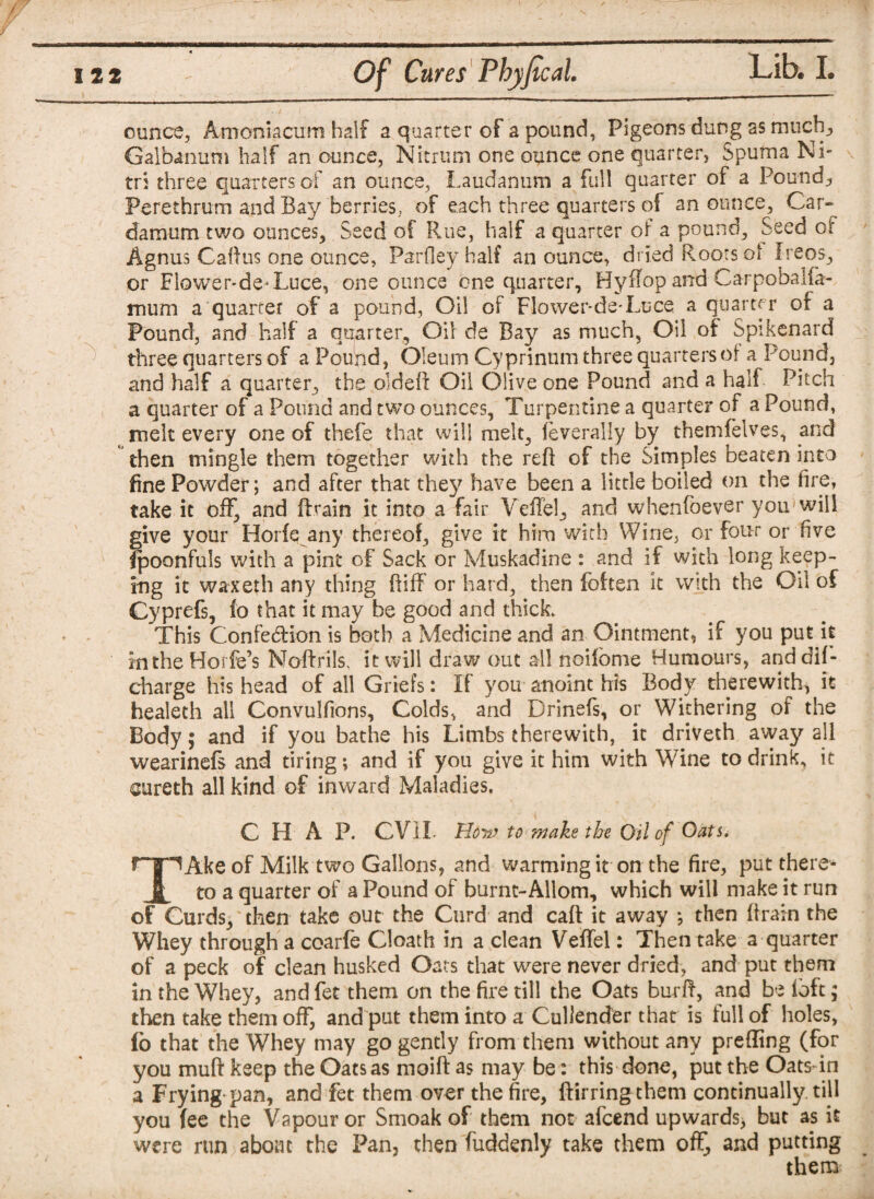 ounce, Amoniacum half a quarter of a pound, Pigeons dung as much, Galbanum half an ounce, Nitrum one ounce one quarter, Spuma Ni- tri three quarters of an ounce, Laudanum a full quarter of a Pounds Perethrum and Bay berries, of each three quarters of an ounce. Car- damum two ounces. Seed of Rue, half a quarter of a pound. Seed of Agnus Callus one ounce, Parfley half an ounce, dried Roots oi Ireos, or Fiower-de-Luce, one ounce one quarter, Hyffop and CarpobaUa- muni a quarter of a pound, Oil of Flower-de-Luce a quarter or a Pound, and half a quarter. Oil de Bay as much, Oil of Spikenard three quarters of a Pound, Oleum Cyprinnm three quarters of a Pound, and half a quarter, the older!: Oil Olive one Pound and a half Pitch a quarter of a Pound and two ounces, Turpentine a quarter of a Pound, melt every one of thefe that will melt, feverally by themfelves, and then mingle them together with the reft of the Simples beaten into fine Powder; and after that the}^ have been a little boiled on the fire, take it off, and ftrain it into a fair Veffel, and whenfoevsr you will give your Horfe any thereof, give it him with Wine, or four or five fpoonfuls with a pint of Sack or Muskadine : and if with long keep¬ ing it waxeth any thing ftiff or hard, then foften it with the Oil of Cyprefs, io that it may be good and thick. This Confection is both a Medicine and an Ointment, if you put it intheHorfe’s Noftrils. it will draw out all noifome Humours, anddif- charge his head of all Griefs: If you anoint his Body therewith^ it healeth all Convulfions, Colds, and Drinefs, or Withering of the Body; and if you bathe his Limbs therewith, it driveth away all wearinefs and tiring; and if you give it him with Wine to drink, it oireth all kind of inward Maladies, CHAP. CVII. How to make the Oil of Oats. r~|~lAke of Milk two Gallons, and warming it on the fire, put there* § to a quarter of a Pound of burnt-Allom, which will make it run of Curds, then take out the Curd and caft it away *, then ftrain the Whey through a coarfe Cloath in a clean Veffel: Then take a quarter of a peck of clean husked Oats that were never dried, and put them in the Whey, and fet them on the fire till the Oats bur ft, and be loft; then take them off, and put them into a Cullender that is full of holes, fo that the Whey may go gently from them without any prefting (for you muft keep theOatsas moiftas may be: this done, puttheOatsdn a Frying pan, and fet them over the fire, ftirring them continually till you fee the Vapour or Smoak of them not afeend upwards, but as it were run about the Pan, then fuddenly take them off, and putting them