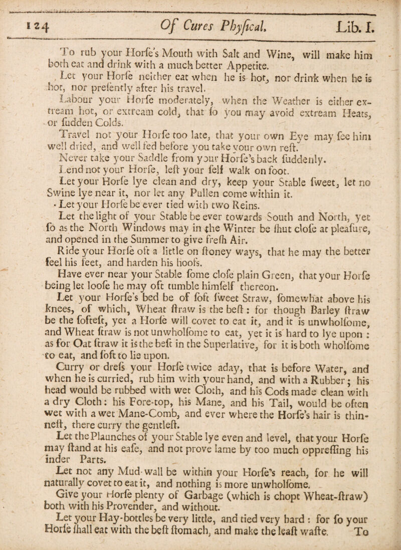 I'd rub your Horfes Mouth with Salt and Wine, will make him both eat and drink with a much better Appetite. > Vour Horfe neither eat when he is hot, nor drink when he is hoc, nor prefently after his travel. Labour your Horfe moderately, when the Weather is either ex- treany hot, or extreani cold, that fo you may avoid extream Heats, * or fudden Colds. Travel not your Horfe too late, that your own Eye may fee him well dried, and well fed before you take vour own reft.** Never take your Saddle from your Horfe s back Hidden!y. Lend not your Horfe, left your fell walk on foot. Let your Horie lye clean and dry, keep your Stable fweet, let no Swine lye near it, nor let any Pullen come within it. - Let your Horfe be ever tied with two Reins. Let the light of your Stable be ever towards South and North, yet fo as the North Windows may in the Winter be font clofe at pleafure, and opened in the Summer to give frefh Air. Ride your Horie oft a little on ftoney ways, that he may the better feel his feet, and harden his hoofs. Have ever near your Stable fome clofe plain Green, that your Horfe being let loofe he may oft tumble himfelf thereon. Let your Borfe’s bed be of fbft fweet Straw, fomewhat above his knees, of which. Wheat ftraw is the beft: for though Barley ftraw be the fofteft, yet a Horie will covet to eat it, and it is unwhoifcme, and Wheat ftraw is not unwholfome to eat, yet it is hard to lye upon : as for Oat ftraw it is the beft in the Superlative, for it is both wholfome to eat, and foft to lie upon. Curry or drefs your Horfe twice aday, that is before Water, and when he is curried, rub him with your hand, and with a Rubber; his head would be rubbed with wet Cloth, and his Cods made clean with a dry Cloth: his Fore-top, his Mane, and his Tail, would be often wet with a wet Mane-Comb, and ever where the Horfe’s hair is thin- nelt, there curry the gentleft. LetthePlaunchesof your Stable lye even and level, that your Horfe may ftand at his eafe, and not prove lame by too much oppreffing his inder Parts. Let not any Mud-wall be within your Horfe's reach, for he will naturally covet to eat it, and nothing is more unwholfome; Give your Horfe plenty of Garbage (which is chopt Wheat-ftraw) both with his Provender, and without. Let your Hay-bottles be very little, and tied very hard : for fo your Horie fhall eat with the beft ftomach, and make the leaft wafte. To