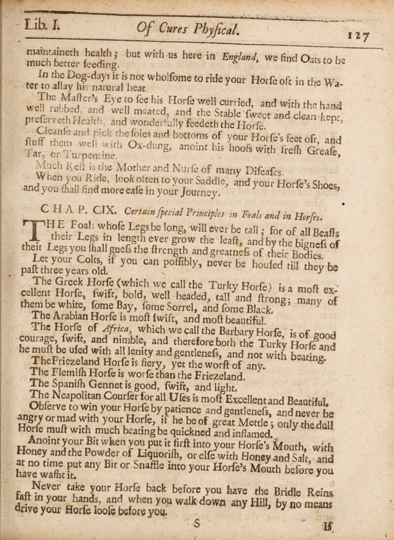 -m Lib. I. llj m»ht“rS„hi bUtWi'h'”, h'rSin E£UJ‘ ’efinda“s‘°1« : • .eAoly lS*h0ir°me “ rWe y°“r *■* °f‘ “ * Wa. 1 he Mafter’s Eye to fee his Horfe well curried, and with th» h-rwl wed rubbed, and well mcated, and the Stable Twee and clean-W preforveth Health, and wonderfully feedetb the Horfe. ‘ ^ -Cfeante and pick the foies and bottoms of your Hoife’s feet nfr anA 5£ i TuSL:? « «• ’** & s %£ ^viudi Reft is the Mother and Nurfeof many Difeafes. hen you Ride, look often to your Saddle, and your Horie’s Shops and you mall find more eafe in your journey. ^ ohoes, C HA P. CIX. Certain [pedal Principles in Ft ah and in Horfts. THE Foals whole Legs be long, will ever be tall; for of all Bealls their Legs in length ever grow the leaft, and by the bienefs of tneit Legs you (hall gueis the ftrength and greatnefs of thei- Bodies piK£2&*y°“ c“”»»* '>«w ■£$$ h Z\'S them be white, fomeBay, home Sorrel, and fome Black. S’ 7 The Arabian Horfe is mod Iwift, and mod beautiful. The Horfe of Africa which we call the Barbary Horfe is of nond courage, fwift and nimble, and therefore both the Turky Horfland heTh?F^ UfSid a r ?”iy and gentlenefs, and not with beating” ThcFnezeland Horfe is fiery, yet theworftof any. ® The Flemilh Horfe is worfe than the Eriezeland. The Spanilh Gennet is good, fwift, and light. The Neapolitan Courier for all Ufes is moft Excellent and Beautiful Obferve to win your Horfe by patience and gentlenefs and n^ver hs» angry ortnad with your Horfe, if he beef greSat Mettle; only thedull Horfe mud with much beating be quickned and inflamed. J Anoint your Bit when you put it firft into your Horfe’s Mouth with Honey and the Powder of Liquorifli, orelfe with Honey and Salt and have°w5 if ^ °r Snaffle int0 your Horfe’s Mouth before you fuftvf761, flke ?our *!orf® back before y°u have the Bridle Reins w*4*w “yHi'bynomKni  i /