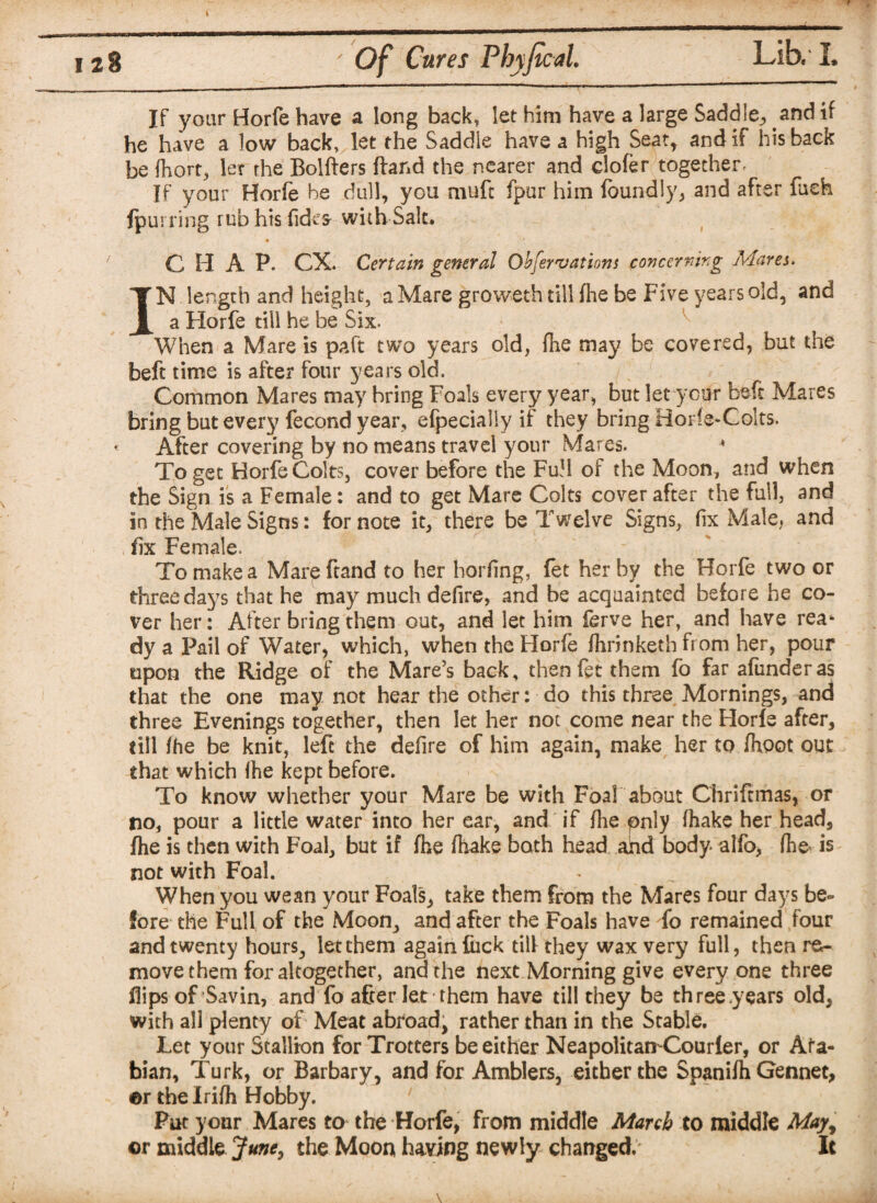 If your Horfe have a long back, let him have a large Saddle^ and if he have a low back, let the Saddle have a high Seat, and if his back be Ihort, let the Bolfters ftar.d the nearer and cloler together If your Horfe be dull, you muft fpur him loundly, and after fush {purring rub his licks with Salt. C H A P. CX. Certain general Ohfervations c oncer rang Marti. IN length and height, a Mare groweth till fhe be Five years old, and a Horfe till he be Six. When a Mare is paft two years old, fhe may be covered, but the beft time is after four years old. Common Mares may bring Foals every year, but let your beft Mares bring but every fecond year, efpecially if they bring Horfe-Colts. After covering by no means travel your Mares. * To get Horfe Colts, cover before the FuH of the Moon, and when the Sign is a Female: and to get Mare Colts cover after the full, and in the Male Signs: for note it, there be Twelve Signs, fix Male, and fix Female. To make a Mar^ftand to her horfing, fet her by the Horfe two or three days that he may much defire, and be acquainted before he co¬ ver her: After bring them out, and let him ferve her, and have rea* dy a Pail of Water, which, when the Horfe fhrinkethfrom her, pour upon the Ridge of the Mare’s baofc, then fet them fo far afunderas that the one may not hear the other: do this three Mornings, and three Evenings together, then let her not come near the Horfe after, till fhe be knit, left the defire of him again, make her to fhoot out that which fhe kept before. To know whether your Mare be with Foal about Chrifrmas, or no, pour a little water into her ear, and if fhe pnly (hake her head, fhe is then with Foal, but if fhe fhake both head ahd body alfo, fhe is not with Foal. When you wean your Foals, take them from the Mares four days be¬ fore the Full of the Moon, and after the Foals have fo remained four and twenty hours, let them again luck till they wax very full, then re¬ move them for altogether, and the next Morning give every one three flips of Savin, and fo after let them have till they be three years old, with all plenty of Meat abroad, rather than in the Stable. Let your Stallion for Trotters be either Neapolitan-Courler, or Ara¬ bian, Turk, or Barbary, and for Amblers, either the Spanifh Gennet, ©r the Irifh Hobby. Put your Mares to the Horfe, from middle March to middle May, ©r middle June, the Moon having newly changed. It