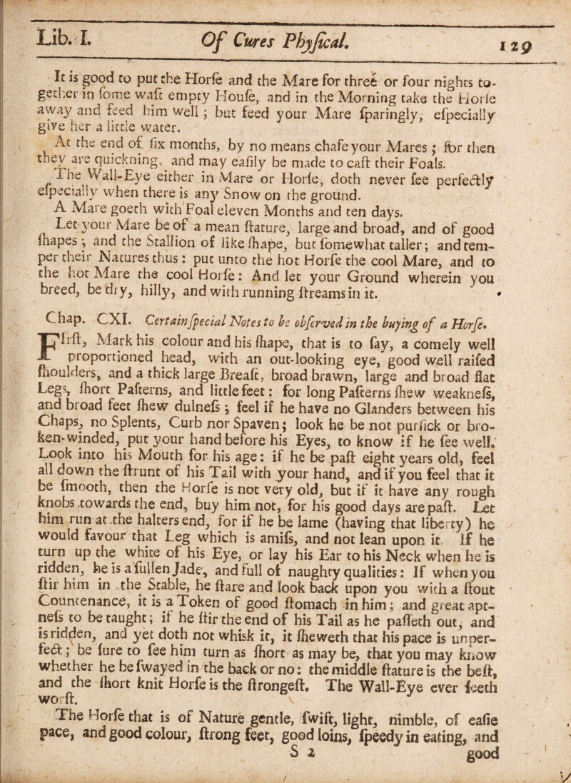 12 g It is good to put the Horfe and the Mare for three or four nights to¬ gether in feme waft empty Houfe, and in the Morning take the Hor ie awa}' and feed him well; but feed your Mare fparingly, efpecially give her a little water. At the end of fix months, by no means chafe your Mares; for then they are quickning^ and may eahly be made to carl: their Foals. The Wall-Eye either in Mare or Horie, doth never fee perfectly elpecialsy when there is any Snow on the ground. A Mare goeth with Foal eleven Months and ten days. Leryour Mare be of a mean ftature^ large and broad, and of good mapes ^ and the Stallion of like fhape^, but fomewhat taller; and tem¬ per their Natures thus: put unto the hot Horfe the cool Mare, and to the hot Mare the cool Horfe : And let your Ground wherein you breed, be dry, hilly, and with running Breams in it. * Chap. CXI. Certain fecial Notes to be ohfervedin the buying of a Horfe• Iril, Mark his colour and his fhape, that is to fay, a comely well proportioned head, with an out-looking eye, good well raifed fliomders, and a thick large Break, broad brawn, large and broad flat Legs, fhort Pafterns, and little feet : for long Pafterns ihew weaknefs, and broad feet fhew dulnefsj feel if he have no Glanders between his Chaps, no Splents, Curb nor Spaven; look he be not purfick or bro¬ ken-winded, put your hand before his Eyes, to know if he fee well. Look into his Mouth for his age: if he be paft: eight years old, feel ail down the ftrunt of his Tail with your hand,, and if you feel that it be fmooth, then the Horfe is not very old, but if it have any rough knobs towards the end, buy him not, for his good days are paft. Let him run at-the halters end, for if he be lame (having that liberty) he would favour that Leg which is amifs, and not lean upon it If he turn up the white of his Eye, or lay his Ear to his Neck when he Is ridden, he is a fuljen Jade, and full of naughty qualities: If when you ftir him in the Stable, he ftare and look back upon you with a flout Countenance, it is a Token of good ftomach in him; and great apt- nefs to be taught; if he ftir the end of his Tail as he paflech out, and is ridden, and yet doth not whisk it, it fheweth that his pace is unper— fc£t; be fure to fee him turn as fhort as may be, that you may know whether he be fwayed in the back or no: the middle ftatureis the beft, and the fhort knit Horfe is the ftrongeft. The Wall-Eye ever leech worft. v The horj^ that is of Nature gentle, fwift, light, nimble, of eafie pace, and good colour, ftrongfeet, good loins, Ipeedy in eating, and S a good