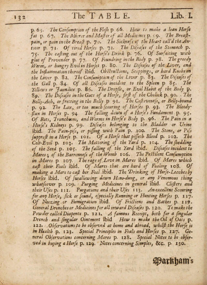 I The TABLE. Lib. L p. 65. The Consumption of tbeFlejhp 66. How to make a lean Horfe fat p. 67. The Adirror andMafter of all Medicines p. 09. The Breaft- paint or pain tn the Breafl p. 70, The Stcknefs of the Heart call’d the An- ticor p. 71. Of tired Horfes p. 72. The Difeafes of the Stomach p. The caftvng out of the Horfe's Drink p. 76. 0/ Surfeiting with glut of Provender p. 77. Of Fcundring in the Body p. 78. The greedy kVormr or hungry Evil in Horfes p. 80. The Difeafes of the Laver, the Inflammation thereof ibid. Obftru&ions, Stoppings, or hard Knobs on the Liver p. 82. The Confumptten of the Liver p. 83. The Dijeafes of the Gall p. 84. Of all Difeafes incident to the Spleen p 85. The Yellows or Jaundice p. 86, The Dropfie^ or Evil Habit of the Body p. 8p, The Difeafes in the Guts of a Horfe3 firft of the Chohck p 90. . The Belly-Achy or fretting in the Belly p 91. The Coftivenefs, or Belly-bound ' p. 92. The LaXy or too much flouring of Horfes p. 93. The Bloody- flux in Horfes p. 94 The falling down of a Horfe*s Fundament p. 95'. Of Bots3 Truncheons, and Worms in Horfe $ Body p. 96. The Pain in a HorfPs Kidneys p, 99. Difeafes belonging to the Bladder or Urine Ibid. The Pain-pifs, or piffling with Pain p. too. The Stone,, or Pifs fuppreft in a Horfe p. 101. Of a Horfe that piffeth Blood p. 102. The Colt-Evil p. 105. The Mattering of the Yard p. 104. Thefhedding of the Seed p. io$\ The falling of the Yard ibid. Difeafes incident to Mares * of the Barrennefs of the tVomb 106. ThePefHlent Confumption in Mares p 107. The rage of Love in. Mares ibid. Of Mares which caft their Foals ibid. Of Mares that are hard of Foaling 108. Of making a Mare to cafl her Foal ibid. The ^Drinking of Horfe-Leaches by Horfls ibid. Of fwallowing down Hens-dungy or any Venomous thing whatfoever p. 109. / Purging Medicines in general ibid. Clifters and their Ufes p. 111. Purgations and their Ufes 113. An excellent Scouring for any Horfe, fick or found3 efpecially Running or Hunting Horfes p. 117. Of Heeding, or Fumigration ibid. Of Fritficns and Bathes p. 119. General Drenches or Medicines for all inward Difeafes p. 120. To make the Powder called Diapente p. 121, A famous Receipt, both for a ftngular Drench and ftngular Ointment ibid How to make the Oil of Oats p. 122*; , Obfrvattons to be obferved at home and abroad, whilft the Horfe is in Health p. 123. Special Principles in Foals and Horfes p. 127. Ge¬ neral Obfervations concerning Mares p. 128. Special Notes to be obfer¬ ved in buying a Horfe p. 129. Notes concerning Simples, &C. p’ 130* ^axfcijam’s y