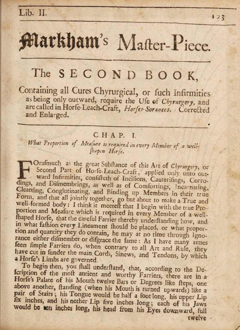 s JVlafter-Pi icce. The SECOND BOOK, Containing all Cures Chyrurgical, or fuch Infirmities as being only outward, require the Ufe ©f Chyrurvery, and are called in Horfe-Leach-Craft, Horfes- SorAntes. • Corre&ed and Enlarged. / C H A P. I. What Troportion of Meafure is required in every Member of a well- foapen Horfe. FOrafmuch as the great Subftance of this Art of Cbyrurre^ 0r Second Par, of Ho,Leach-Craf,, applied of !irdn cfirm\rie-S’ confiBeth of Incifions, Cauterifings, Corro- r mf?nngSj *7*1' 5S of Comfortings, Incarnating, Forrf S’rtC| g n n•t,r!g' andB,nd<ng UP Members in their true ^orm and that all jointly together, go but about to make a True and mrtionTn!? M fmeet®ft that 1 begin with the true Pro- C „ dr Meafur,e whlcb Is re^UIred every Member of a well- that the careful Farrier thereby undemanding how, and in what faffuon every Lmeament Ihould be placed, or what propor- on and quantity they do contain, he may at no time through Igno- g,^dlfnlemb,erord%acethe fame: As I have many les ! ® !? ? Farriers do, when contrary to all Art and Rule, they ££*5? -fu?der the main Cords, Sinews, and Tendons, by Which a i-iorle s Limbs are governed. J To begin then, ycai Ihall underhand, that, according to the De- 3n,d worthy FarfierSj there are in a Jrfjf * PaIate °l h”. Mo.utb twelve Bars or Degrees like fteps, one above another, Banding (when his Month is turned upwards) ike a pa,r_ of Stairs j his Tongue would be half a foot long, mis upper Lip fe inches, and his nether Lip five inches long; each of his Jaws would be ten inches long, his head from his Eyes downward; full