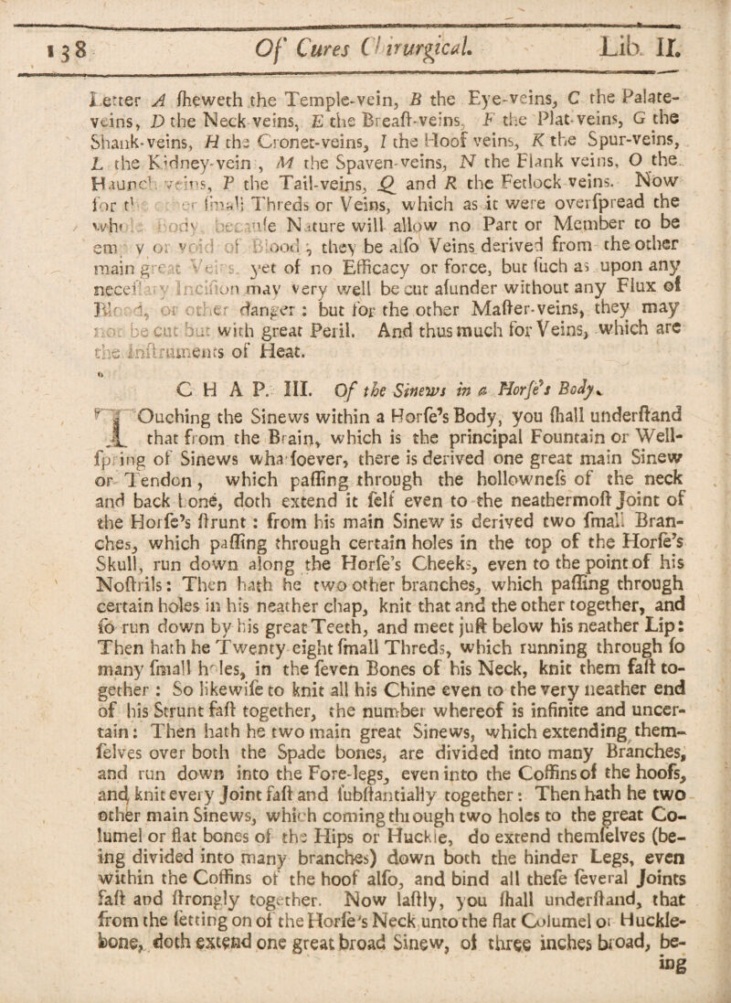 8 Of Cures Chirurgical. Lib.. II. letter A flieweth the Temple-vein, B the Eye-veins, C the Palate- veins, D the Neck veins, E the Bread-veins. F the Plat-veins, G the Shank-veins, H the Cronet-veins, I the Roof veins, K the Spur-veins, L the Kidney-vein:, M the Spaven*veins, N the Flank veins, O the Haunch veins, P the Tail-veins, Q and R the Fetlock veins. Now for th er fmaV; Threds or Veins, which as it were overfpread the wh« Body oecaufe Nature will allow no Part or Member to be era y or void of Blood , they be aifo Veins derived from the other main great Veh s. yet of no Efficacy or force, but <uch as upon any need!axy lncifion.may very well be cut afunder -without any Flux of BP 1, or other danger: but for the other Matter-veins, they may o ol be cut but with great Peril. And thus much for Veins, which are the Inft minems of Heat. C H A P. III. Of the Sinews in a Hoy ft $ Body*, ^ | Caching the Sinews within a Borfe’sBody, you (hall underftand Jh that from the Brain, which is the principal Fountain or Well- fp ing of Sinews wha foever, there is derived one great main Sinew or Tendon, which patting through the hollownefs of the neck and back tone, doth extend it felf even to the neathermott Joint of the Horfe’s Brunt: from his main Sinew is derived two fmall Bran¬ ches, which patting through certain holes in the top of the Horfe’s Skull, run down along the Horfe’s Cheeks, even to the point of his Noftrils: Then hath he two other branches, which patting through certain holes in his neather chap, knit that and the other together, and to run down by his great Teeth, and meet juft below his neather Lip: Then hath he Twenty eight fmall Threds, which running through fo many fmall Ir Ies, in the feven Bones of his Neck, knit them fait to¬ gether : So likewife to knit all his Chine even to the very neather end of his Strum faft together, the number whereof is infinite and uncer¬ tain: Then hath he two main great Sinews, which extending them- felves over both the Spade bones, are divided into many Branches, and run down into the Fore-legs, even into the Coffins of the hoofs, an4 knit every Joint faft and iubftantially together: Then hath he two other main Sinews, which coming through two holes to the great Co- lumel or flat bones of the Hips or Huckie, do extend themfelves (be¬ ing divided into many branches) down both the hinder Legs, even Within the Coffins of the hoof alfo, and bind all thefe feveral Joints faft and ftrongly together. Now laftly, you (hall underftand, that from the letting on of the Horle's Neck unto the flat Columel Huckle- bone, doth exceed one great broad Sinew, of three inches broad, be-