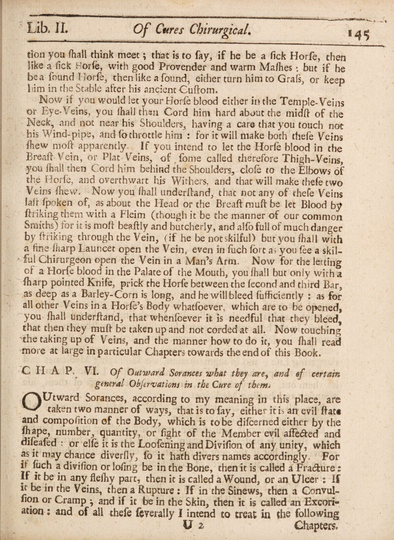 don you fhall think meet; that is to fay, if he be a fick Horfe, then like a (ick Borfe, with good Provender and warm Mafiies *. but if he be a found Borfe,, then like a found, either turn him to Grafs, or keep I.iim in the Stable after his ancient Guftom. Now if you would let your Borfe blood either in the Temple-Veins or Eye-Veins, you fhall then Cord him hard about the midft of the Neck, and not near his Shoulders, having a care that you touch not his Wind-pipe, and fo throttle him : for it will make both thefe Veins fliew nioft apparently. If you intend to let the Horfe blood in the Breaft Vein, or Plat Veins, of fome called therefore Thigh-Veins, 1/ ^ d him behind the Shoulders, clofe to the Elbows of the Borfe, and overthwart his Withers, and that will make thefe two Veins fliew. Now you (hall underftand, that not any of thefe Veins laft fpoken of, as about the Head or the Breaft muft be let Blood by fhiking them with a Fleim (though it be the manner of our common Smiths) lor it is moft beaftly and butcherly, and alfo full of much danger by ft hiking through the Vein, (if he be not skilful) butyoufhall with a fine Iharp Launcet open the Vein, even in fuch fort as you fee a skil- v ful Chirurgeon open the Vein in a Man’s Arm. Now for the letting or a Horfe blood in the Palate of the Mouth, youfliall but only with a fharp pointed Knife, prick the Horfe between the fecond and third Bar, as deep as a Barley-Corn is long, and he will bleed (ufficiently : as for all other Veins in a Horfe’s Body whatfoever, which are to be opened, you ftali underftand, that whenfoever it is needful that they bleedf that then they muft be taken up and not corded at all. Now touching the taking up of Veins, and the manner how to do it, you ftali read more at large in particular Chapters towards the end of this Book* C H A P VI. Of Outward Sorances what they are9 and $f certain general Qbfervations in the Cure of them* OUtward Sorances, according to my meaning in this place, are taken two manner of ways, that is to fay, either it is an evil ftatt and compofition of the Body, which is to be difeerned either by the ft ape, number, quantity, or fight of the Member evil affe&ed and oifeafed : or elfe it is the Loofening and Divifion of any unity, which as it may chance diverfly, fo it hath divers names accordingly. For it luch a divifion or lofing be in the Bone, then it is called a Fradure: If it be in any Hefty part, then it is called a Wound, or an Ulcer > If it be in the Veins, then a Rupture : If in the Sinews, then a Gonvul- fion or Cramp ^ and if it be in the Skin, then it is called an Excori- •atieas and of all thefe federally I intend to treat in the following W * U - 2 Chapters.