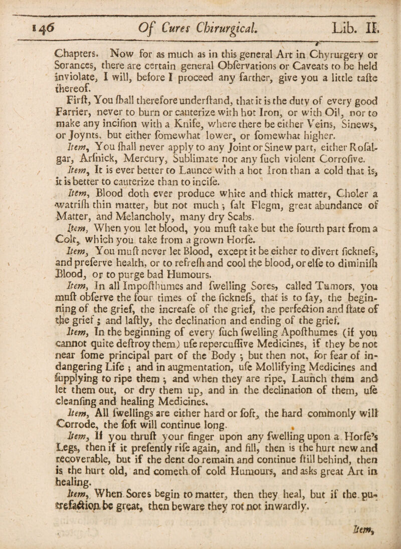 \ *6 Chapters. Now for as much as in this general Art in Chyrurgery or Soranees, there are certain general Ohfervations or Caveats to be held inviolate, I will, before I proceed any farther, give you a little tafte thereof Firft, You fhall therefore underftand, that it is the duty of every good Farrier, never to burn or cauterize with hot Iron, or with Oil, nor to make any incifion with a Knife, where there be either Veins, Sinews, or Joynts, but either fomewhat lower, or fomewhat higher. Item, You fhall never apply to any Joint or Sinew part, either RofaL- gar, Arlhick, Mercury, Sublimate nor any fuch violent Corrofive. Item, It is ever better to Launce with a hot Iron than a cold that is, it is better to cauterize than to incife. Item, Blood doth ever produce white and thick matter, Choler a •watrifh thin matter, but not much *, fait Flegm, great abundance of Matter, and Melanchoty, many dry Scabs. Item, When you let blood, you muft take but the fourth part from a Colt,, which you take from a grown Horfe. Item, You muft never let Blood, except it be either to divert ficknefi, and preferve health, or to refrefh and cool the blood, orelfe to diminifh Blood, or to purge bad Humours. Item, In all Impofthumes and fwelling Sores, called Tumors, you muft obferve the four times of the ficknefs, that is to fay, the begin¬ ning of the grief, the increafe of the grief, the perfe&ion and ftate of the grief; and laftly, the declination and ending of the grief. Item, In the beginning of every (uch fwelling Apofthumes (if you cannot quite deftroy them) ufe repercuflive Medicines, if they be not near fome principal part of the Body *, but then not, for fear of in- dangering Life $ and in augmentation, ufe Mollifying Medicines and fupplying to ripe them •, and when they are ripe. Launch them and let them out, or dry them up, and in the declination of them, ufe deanfing and healing Medicines. hem, All fwellings are either hard or foft, the hard cominonly will Corrode, the foft will continue long. hem, If you thruft your finger upon any fwelling upon a Horfe’s Legs, then if it prefently rife again, and fill, then is the hurt new and recoverable, but if the dent do remain and continue ftill behind, then is the hurt old, and cometh of cold Humours, and asks great Art in healing. Itemy When Sores begin to matter, then they heal, but if the.pu- $refe#ioabe great, then beware they rot not inwardly.