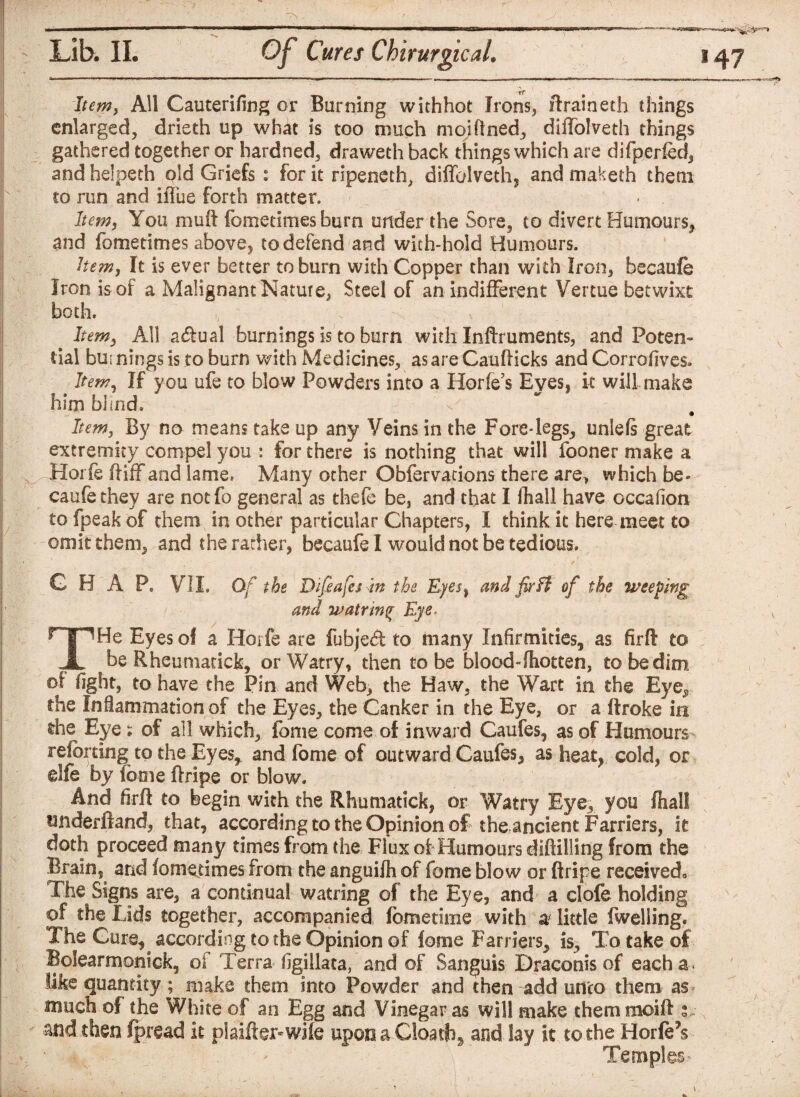 Item, All Cauterifing or Burning withhot Irons, ftraineth things enlarged, drieth up what is too much moiftned, diffolveth things gathered together or hardned, draweth back things which are difperied, and helpeth old Griefs : for it ripeneth, diffolveth,, and maketh them to run and iffue forth matter. Item, You muft fometimes burn under the Sore, to divert Humours, and fometimes above, to defend and with-hold Humours. hem, It is ever better to burn with Copper than with Iron, beeaufe Iron is of a Malignant Nature, Steel of an indifferent Vertue betwixt both. Item, All acftual burnings is to burn with Inftruments, and Poten¬ tial bui nings is to burn with Medicines, as are Caufticks and Corrofives* Item, If you ufe to blow Powders into a Horfe’s Eyes, it will make him blind. V* r. # Item, By no means take up any Veins in the Fore-legs, unlefs great extremity compel you : for there is nothing that will fooner make a Hoi fe ftiff and lame. Many other Obfervations there are, which be- caufethev are notfo general as thefe be, and that I fhall have occafion to fpeakof them in other particular Chapters, I think it here meet to omit them, and the rather, becaufe I would not be tedious. G H A P. VII. Of the Dlfeafes In the Eyes, and fir Ft of the weeding and watrm% Eye. THe Eyes of a Horfe are fubjed to many Infirmities, as firft to be Rheumarick, orWatry, then to be blood-fhotten, to be dim of fight, to have the Pin and Web, the Haw, the Wart in the Eye^ the Inflammation of the Eyes, the Canker in the Eye, or a ftroke in the Eye; of all which, fome come of inward Caufes, as of Humours referring to the Eyes, and fome of outward Caufes, as heat, cold, or elfe by lotne flripe or blow. And firft to begin with the Rhumatick, or Watry Eye, you fhall underftand, that, according to the Opinion of the ancient Farriers, it doth proceed many times from the Flux ol Humours diftilling from the Brain, and fometimes from the anguifh of fome blow or ftripe received,, The Signs are, a continual watring of the Eye, and a clofe holding of the Lids together, accompanied fometime with a little fwelling. The Cure, according to the Opinion of lorae Farriers, is. To take of Bolearmonick, of Terra figillata, and of Sanguis Draconis of each a. like quantity; make them into Powder and then add unco them as much of the White of an Egg and Vinegar as will make them mcift s , and. then fpread it plaiHer-wile upon a Cloathg and. lay it to the HorfeY Temples.-