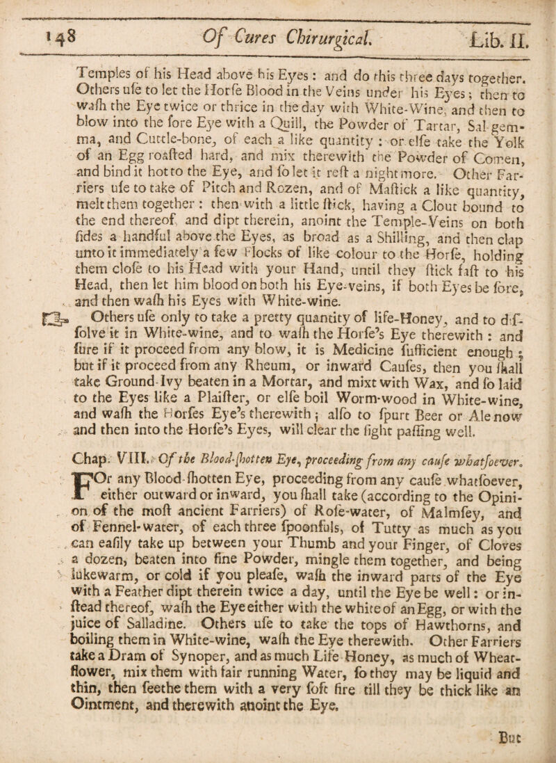 Temples of his Head above bis Eyes: and do this three days together. Others ufe to let the Horfie Blood in the Veins under his Eyes; then to wafh the Eye twice or thrice in the day with White-Wine and then to blow into the fore Eye with a Quill, the Powder of Tartar, Sal gem¬ ma, and Cuttle-bone, of each a like quantity : orelfe take the Yolk of an Eggroafted hard, and mix therewith'the Powder of Comen, and bind it hot to the Eye, and folet it reft a night more. Other Far¬ riers ufe to take of Pitch and Rozen, and of Maffick a like quantity melt them together : then with a little fMck, having a Clout bound to the end thereof and dipt therein, anoint the Temple-Veins on both Tides a handful above the Eyes, as broad as a Shilling, and then clap unto it immediately a few blocks of like colour to the Horfe, holding them clofe to his Head with your Hand;' until they flick faff to his Head, then let him blood on both his Eye-veins, if both Eyes be forep and then wafh his Eyes with White-wine. fHlp Others ufe only to take a pretty quantity of life-Honev. and to dT- folve it in White-wine, and to waih the Horfe’s Eye therewith : and fure if it proceed from any blow, it is Medicine fufficient enough e . but if it proceed from any Rheum, or in ward Caufes, then you fkali take Ground-Ivy beaten in a Mortar, and mixt with Wax, and fo laid to the Eyes like a Plaifter, or elfe boil Worm-wood in White-wine, and wafh the Borfes Eye’s therewith ; alfo to fpurt Beer or Ale now „ and then into the Horfe’s Eyes, will clear the fight paffing well Chap. VIII. *C/ the Blood-foot ten Eye, proceeding from any caufe whatfoever0 FOr any Blood fhotten Eye, proceeding from any caufe wbatfoever, either outward or inward, you fhall take (according to the Opini¬ on of the mod ancient Farriers) of Rofe-water, of Malmfey, and of Fennel-water, of each three fpoonfois, of Tutty as much as you can eafily take up between your Thumb and your Finger, of Cloves a dozen, beaten into fine Powder, mingle them together, and being lukewarm, or cold if you pleafe, wafh the inward parts of the Eye with a Feather dipt therein twice a day, until the Eye be well: or in¬ stead thereof, wafh the Eye either with the white of an Egg, or with the juice of Salladine. Others ufe to take the tops of Hawthorns, and boiling them in White-wine, wafh the Eye therewith. Ocher Farriers take a Dram of Synoper, and as much Life Honey, as much of Wheat- flower, mix them with fair running Water, fothey may be liquid and thin, then feethe them with a very fofc fire till they be thick like an Ointment, and therewith anoint the Eye. But