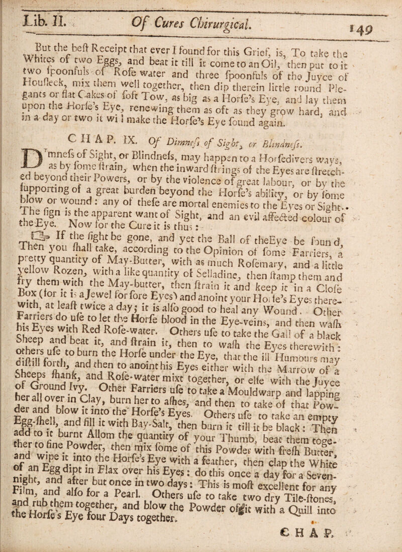 But the heft Receipt that ever I found for this Grief, is, To take the Whites of two Eggs, and beat it till it come to an Oil, then put to it two {poem,uls- of Rofe water and three fpoonfuls of the juyee of liou.iteK, mix mem well together, then dip therein little round Pie- gants or flat C-akesml foft Tow, as big as a Horfe’s Eye, and lay them upon t.ie .dories Eye renewing-them as oft as they grpw hard, and sn a day or two it wi.l make the Horfe’s Eye found al* aim C H A P. IX. Of Dimntft of Sighty or Bltndnefs, ^mnefs of Sight, or Blindnefs, may happen to a Horfedivers wavs, as b>’ iome dram,, when the inward firings of the Eyes are flretch- fd be>'°.nQ their Powers, or by the violence of great labour, or by the jupporting of a great burden beyond the Horfe’s ability, or by feme blow or wound: any of thefe are mortal enemies to the Eyes or Sight-. the Fvf*1 ISM^.Tpaien^Want°-f ^ight> and an evil affeaed,colour of fneiiye. jNJow for the Cure it is thus s ,rCf If the fight be gone, and yet the Ball of theEye be found _,rorf1?,^'0U • Cffl according to the Opinion of fome Farriers, a p etty quantity of May-Butter, with as much Rofemary, and a little yehow Rozen, with a like quantity of Selladine, then damp them and Ey them with the May-butter, then firain it and keep it in a Clofe n aJawd [°r 10[? Eycs) And anoint your Hode’s Eyes therel with, at leaf! twice a day; it is alfo good to heal any Wound! Other teSa f H°lfe i0 tbS W*. and then vfi R ^ Ro%nat?r- . °thers ufe to take the Gal! of a black Shvep and beat it, and ftram it, then to wadi the Eyes therewith - d PillVoS,10 hV Horfe fnder the Eye, that the ill Humours may to anoint his Eyes either with the Marrow of- Sheeps /hank, andTWe-watermixt her?!!nand-lv^! °Cker ^arners ufe to take a Mould warp and lapping i and W t-y’ brierJ-°,aftes’ and then to take of that Pow? tb? n°rc S, £yes- °thers nfe to take an empty Egg-fhe.l and fill it with Bay-Salt, then burn it till it be black: Then thedr .nfi bpnt iIom,the q^ntity of your Thumb, beat them toge and wine it htTo IhV tT rTXpfomeouf this Powder with frefh Buttlr, f r* tP j.int.° Horfcs Eye with a feather, then clap the White night and aff ov®r h,s EJes: do this once a day for a Seven- it'; ' ' CHAP,