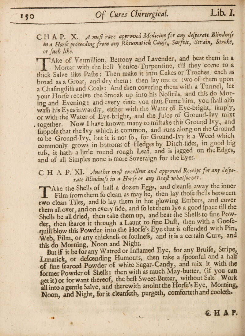 CHAP. X. A moft rare approved Medicine for any defperate Blindneft in a Horfe proceeding from any Rheumatick Caufe, Surfeit, 6/‘ a in, Stroke, or ftich like. TAke of Vermillion, Bettony and Lavender, and beat them in a Mortar with the belt Venice-Turpentine, till they come to a thick Salve like Pafte: Then make it into Cakes or Troches, each as broad as a Groat, and dry them: then lay one or two of them upon a Chafingdilh and Coals: And then covering them with a runnel, let your Horfe receive the Smoak up into his Noftrils, and this do K.or- ing and Evening: and every time you thus Fume him, you inall alio waft his Eyes inwardly, either with the Water of Eye-bright, (imply, or with the Water of Eye-bright? &nd the Jiucq of GiOunci-Ivy il xt # together. Now I have known many to miltake this Ground Ivy, and fuppofe that the Ivy which is common, and runs along on the Ground to be Ground-Ivy? but it is not fo, for Ground-Ivy is a Weed which commonly grows in bottoms of fledges by Ditch-fides, in good big tufs, it hath a little round rough Leaf, and is jagged on the Edges, and’ of all Simples none is more Soveraign for the Eyes. CHAP. XI. Another mop excellent and approved Receipt for any defpe¬ rate Blindnefs in a Horfe or any Beaft wfiatjoever. TAke the Shells of half a dozen Eggs, and cleanfe away the inner Film from them fo clean as may be, then lay thole fheils between two clean Tiles, and fo lay them in hot glowing Embers, and cover them all over, and on every fide, and fo let them lye a good lpace till the Shells be all dried, then take them up, and beat the Shells to fine Pow¬ der, then fearce it through a Launt to fine Dull, then with a Goofe- . quill blow this Powder into the Horfe’s Eye that is offended with Pin, Web, Film, or any thicknels or foulnels, and it is a certain Cure, and this do Morning, Noon and Night. But if it be for any Watred or Inflamed Eye, for any Bruife, Stripe, Lunatick, or defeending Humours, then take a fpoonful and a half ■ of fine fearced Powder of white Sugar-Candy, and mix it^ with the former Powder of Shells: then with as much May-butter, (if you can set it) or for want thereof? the beft Sweet-Butter, without Salt. Work all into a gentle Salve, and therewith anoint the Horfe’s Eye, Morning, Noon, and Night, for it cleanfeth, purgeth, comfortechandcooleth. •• CHAP.