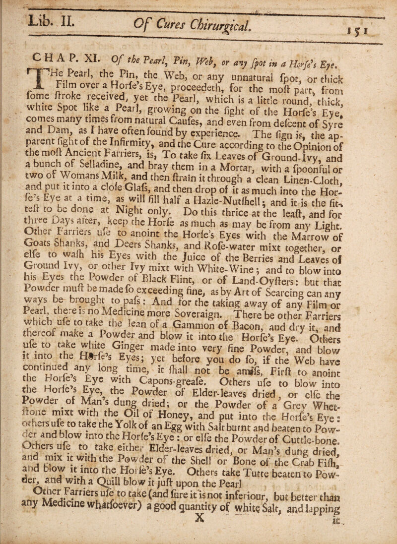 151 CHAP. XI. Of the, Pearl, Pin, Web, or any fpot in a Hoffs Eye, npHe Peart, the Pin, the Web, or any unnatural fpot, or thick A Film over a Horfe s Eye, proceeded, for the moft part, from fome Broke received, yet the Pearl, which is a little round, thick, white Spot like a Pearl, growing on the fight of the Horfe’s Eye. comes many times from natural Caufes, and even front defcent of Syre and Dam, as I have often found by experience. The fign is, the ap¬ parent fig.it of the Infirmity, and the Cure according to the Opinion of the moft Ancient Farriers, is, To take fix Leaves of Ground-Ivy, and a bunch of ^elladine, and bray them in a Mortar, with a fpoonful or two of V. omans Milk, and then ftrain it through a clean Linen-Cloth, and put it into a dole Glafs, and then drop of it as much into the Hor¬ fe s Eye at a time, as will fill half a Hazie-Nutfhell; and it is the fit, tdt to oe done at Night only. Do this thrice at the lead, and for three uays alter, ^Keep the Horfe as much as may be from any Light. Otner Farriers u>e to anoint the Horfe’s Eyes with the Marrow of Goats Shanks, and Deers Shanks, and Rofe-water mixt together, or elfe to walh his Eyes with the Juice of the Berries and Leaves ol Ground Ivy, or other Ivy mixt with White-Wine; and to blow into h.s Eyes the Powder of Black Flint, or of Land-Oyfters: but that Powder muff be made fo exceeding fine, as by Art of Searcing can any ways be bi ought to paf$ :. And for the taking away of any Film or Pearl, there is no Medicine more Soveraign. There be other Farriers which ufe to take the lean of a Gammon of Bacon, and dry it, and thereof make a Powder and blow it into the Horfe’s Eye. Others . . to take Ginger made into very fine Powder, and blow it into the Hfrfe’s Eyes; yet before you do fo, if the Web have continued any long time, it /hall not be amffs, Firft to anoint he Horfe’s Eye with Capons-greafe. Others ufe to blow into pC a°‘ 6f \E/e’s Cje Powder of Elder-leaves dried, or elfe the Powdei _ of Man s dung dried; or the Powder of a Grey Whet* flone mixt with the Oil of Honey, and put into the Horfe’s Eye; of.iers ufe to take the Yolk of an Egg with Sait burnt and beaten to Pow- oer and blow into the Horfe s Eye : or elfe the Powder of Cuttle-bone Others ufe to take either Elder-leaves dried, or Man’s dung dried, and mix it with the Powder of the Shell or Bone of the Crab Fifh, and blow it into the Horfe s Eye. Others take Tutte beaten to Pow- der, and with a Quill blow it juft upon the Pearl anV ufi t0 ta\G ^and £ore it is not inferi°ur, but better than any Medicine whatfoever) a good quantity of white Salt, and lapping