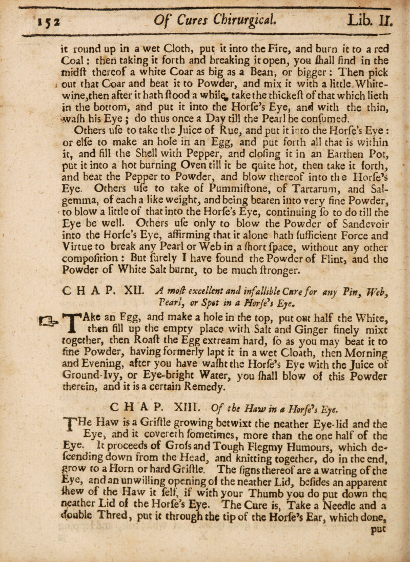 it round up in a wet Cloth, put it into the Fire, and burn it to a red Coal: then taking it forth and breaking it open, you fliall find in the midft thereof a white Coar as big as a Bean, or bigger: Then pick i out that Coar and beat it to Powder, and mix it with a little White- wine,then after it hath flood a wbil^ take the thickeft of that which lieth in the bottom, and put it into the Horfe’s Eye, and with the thin, wafh his Eye ; do thus once a Day till the Pearl be confumed. Others ufe to take the Juice of Rue, and put it into the Horfe’s Eye : or elfe to make an hole in an Egg, and put forth all that is within it, and fill the Shell with Pepper, and doling it in an Earthen Pot, put it into a hot burning Oven till it be quite hot, then take it forth, and beat the Pepper to Powder, and blow thereof into the Horfe’s Eye. Others ufe to take of Pummiftone, of Tartarum, and Sal- gemma, of each a like weight, and being beaten into very fine Powder, - to blow a little of that into the Horfes Eye, continuing fo to do till the Eye be well. Others ufe only to blow the Powder of Sandevoir into the Horfe’s Eye, affirming that it alone hath fufffcient Force and Virtue to break any Pearl or Web in a ftort fpace, without any other compofition : But furely I have found the Powder of Flint, and the Powder of White Salt burnt, to be much flronger. C H A P. XII. A tnofh excellent and infallible Cure for any Pin, Web, Pearl, or Spot in a Horfe'i Eye. *y*Ake sn Egg, and make a hole in the top, put out half the White, X then fill up the empty place with Salt and Ginger finely mixc together, then Roaft the Egg extream hard, fo as you may beat it to fine Powder, having formerly lapt it in a wet Cloath, then Morning and Evening, after you have wafht the Horfe’s Eye with the Juice of Ground'Ivy, or Eye-bright Water, you fhall blow of this Powder therein, and it is a certain Remedy. CHAP. XIII. Of the Haw in a Horfe^s Eye. THJr Haw is a Griftie growing betwixt the neather Eye* lid and the Eye, audit covereth fomecimes, more than the one half of the Eye. It proceeds of Grofs and Tough Flegmy Humours, which de- fcending down from the Head, and knitting together, do in the end, grow to a Horn or hard Griflle, The figns thereof are a watring of the Eye, and an unwilling opening of the neather Lid, befides an apparent inew of the Haw it fell, if with your Thumb you do put down the neather Lid of the Hoi fe’s Eye. The Cure is, Take a Needle and a double Thred, put it through the tip of the Horfe’s Ear, which done, put