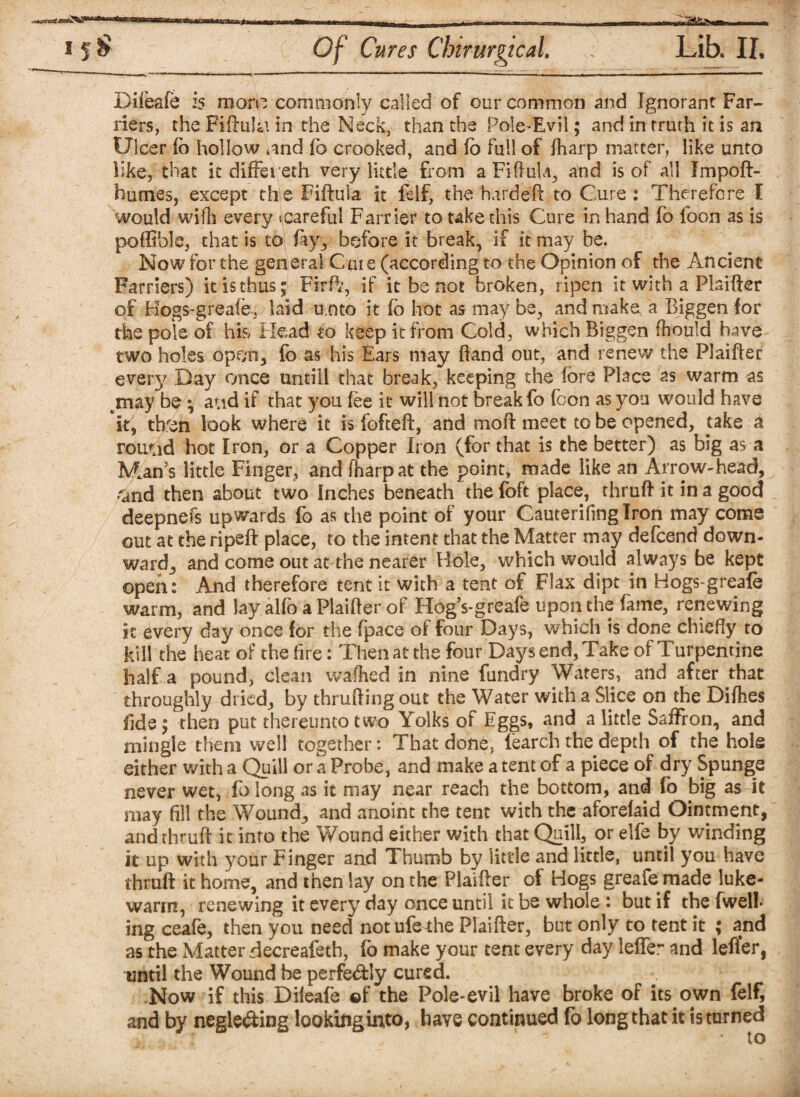 Difeafe is mon? commonly called of our common and Ignorant Far¬ riers, the Fiftula in the Neck, than tbs Pole-Evil; and in truth it is an Ulcer lb hollow * and To crooked, and fo full of lharp matter, like unto like, that it differeth very little from a FiftuU, and is of all Impoft- humes, except the Fiftula it felf, the hardeft to Cure: Therefore I would wifh every Jcareful Farrier to take this Cure in hand fo foon as is poffible, that is to fay,, before it break, if it may be. Now for the general Cute (according to the Opinion of the Ancient Farriers) it is thus; Firft, if it be not broken, ripen it with a Plaifter of Hogs-greafe, laid u.oto it fo hot as may be, and make a Biggen for the pole of his Head to keep it from Cold, which Biggen fhould have two holes opf;n, fo as his Ears may (land out, and renew the Plaifter every Day once untill that break, keeping the fore Place 2s warm as may be*, atid if that you fee it will not break fo fcon as you would have it, tb'en look where it is fofteft, and moft meet to be opened, take a rou^id hot Iron, or a Copper Iron (for that is the better) as big as a Mian’s little Finger, and fharpat the point, made like an Arrow-head, and then about two Inches beneath the foft place, thruft it in a good deepnefs upwards fo as the point of your Cauterifinglron may come out at the ripeft place, to the intent that the Matter may defcend down¬ ward, and come out at the nearer Hole, which would always be kept open: And therefore tent it with a tent of Flax dipt in Hogs-greafe warm, and lay alfo a Plaifter of Hogs-greafe upon the fame, renewing it every day once for the (pace of four Days, which is done chiefly to kill the heat of the fire: Then at the four Days end, Take of Turpentine half a pound, clean walked in nine fundry Waters, and after that throughly dried, by thrufting out the Water with a Slice on the Difhes fide; then put thereunto two Yolks of Eggs, and a little Saffron, and mingle them well together: That done, fearch the depth of the hols either with a Quill or a Probe, and make a tent of a piece of dry Spunge never wet, fo long as it may near reach the bottom, and fo big as it may fill the Wound., and anoint the tent with the aforefaid Ointment, and thruft it into the Wound either with that Quill, or elfe by winding it up with your Finger and Thumb by little and little, until you have thruft it home, and then lay on the Plaifter of Hogs greafe made luke¬ warm, renewing it every day once until it be whole : but if the fwell ing ceafe, then you need not ufethe Plaifter, but only to tent it ; and as the Matter decreafetb, fo make your tent every day leffe:* and lefler, nnril the Wound be perfedly cured. Now if this Dileafe of the Pole-evil have broke of its own felf, and by negle&ing lookinginto, have continued fo long that it is turned •* ' to