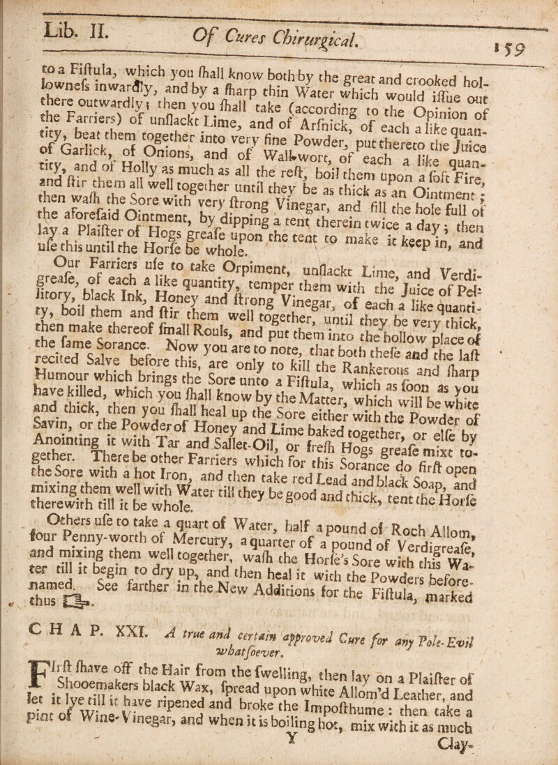 _ SJ9 to a Fiftula^, which you /hall know both by the great and crnnkf>H hri townef, .nw.njly, „„dby „ thin wy„er S there outwardly. .hen you 11,11 take (according ,o the O ' bn^f the Farriers) of unflackt Lime, and of Arfnick nf ft 1 g&fi* pg % 7/ thtuffe together thT,£ftid'o°„r,°m”nth lCry/,CS ViKS‘r’ iiote fu“oi IflEthif^df;,,0/,?o0rKr^oiepon the- ”“k' **■&£ Our Farriers ufe to take Orpiment, unfiackt 7 imt* xr j* Im?v 5 wf wV ue quanti£y’ temPer them with the’Juice ofPd htory, black Ink, Honey and ftrone Vinesar J\lrt . ty, boil them and ftir them well tleethe? um?l ^ ^ the^anfe S thereof ^T?11 Rouls> and put them into the hollow1 placed red ted* S?1 v^hefn ^ y°“ are,t0 note’ that both thefe and ?he laft HLour Sch bring,ST'f ““ ““”P 7“iw “p d W dSSh^PowdlfS gether. There be other Farriers which for hk wf t0* the Sore with a hot Iron, and then take red Lead and black Soap °and d,h'y be **Md ■**. asms Others ufe to take a quart of Water, half a pound of Roch Allnm four Penny-worth of Mercury, a quarter of a pound of VerditrlaS’ and mixing them well together, waft the Horfe’s Sore with thl w7 ter t.H it begin to dry up and then heal it with tL powders befoJe thuTti».See fanhSr m thC New Additions the Fiftula, marked CHAP. XXL A true ant certain approved Cure for any Pole-Evil whatsoever. 'C’lrft ftave off the Hair from the fwelling, then lav on a Plainer of r Shooemakers black Wax, fpread upon white Allom^ Lea her and let it Ive till u have ripened and broke the Impofthume then take a pmt of W me- Vmegar, and when it is boiling hm, mix with it as much S' Y Clay-
