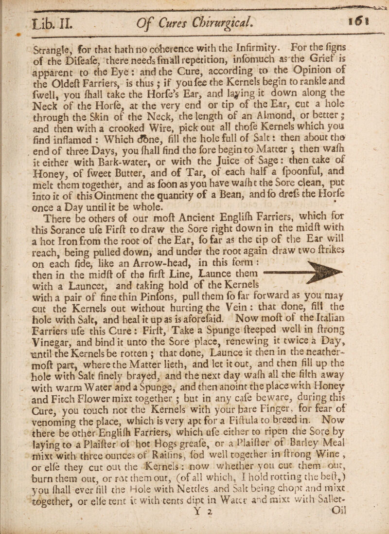 Strangle, for that hath no coherence with the Infirmity. For the figns of the Difeafe, there needs fmall repetition, infomuch as'the Grief is apparent to the Eye: and the Cure, according to the Opinion of the Oldeft Farriers, is thus; if you fee the Kernels begin to rankle and fwell, you fhall take the Horfe’s Ear, and jawing it down along the Neck of the Horfe, at the very end or tip of the Ear, cut a hole through the Skin of the Neck, the length of an Almond, or better $ and then with a crooked Wire, pick out all thofe Kernels which you find inflamed : Which d&ne, fill the hole full of Salt: then about tha end of three Days, you (hall find the fore begin to Matter ^ then wafh it either with Bark-water, or with the Juice of Sage: then take of Honey, of fweet Butter, and of Tar, of each half a fpoonful, and melt them together, and as loon as you have wafht the Sore clean, put into it of this Ointment the quantity of a Bean, and fo drefs the Horfe once a Day until it be whole. There be others of our raoft Ancient Englifh Farriers, which for this Sorance ufe Firft to draw the Sore right down in the midi! with a hot Iron from the root of the Ear, fbfar as the tip of the Ear will reach, being pulled down, and under the root again draw two ftrikes on each fide, like an Arrow-head, in this form : then in the midft of the firft Line, Launce them with a Launcet, and taking hold of the Kernels with a pair of fine thin Pinfons, pull them fo far forward as you may cut the Kernels out without hurting the Vein: that done, fill the hole with Salt, and heal it up as is aforefaid. Now moft of the Italian Farriers ufe this Cure: Firft, Take a Spunge fteeped well in ftrong Vinegar, and bind it unto the Sore place, renewing it twice a Day, ^ntil the Kernels be rotten ; that done, Launce it then in the Heather- moft part, where the Matter lieth, and let it out, and then fill up the hole with Salt finely brayed, and the next day wa(h all the filth away with warm Water and a Spunge, and then anoint the place with Honey and Fitch Flower mixt together ; but in any cafe beware, during this Cure, you touch not the Kernels with your bare Finger, for fear of venoming the place, which is very apt for a Fiftula to breed in. Now there be other Englifh Farriers, which ufe either to ripen the Sore by laying to aPlaifter of hot Hogs greafe, or a Plaiftcr of Barley Meal mixt with three ounces of Railing fed well together in ftrong Wine , or elfe they cut out the Kernels : now whether you cut them our, you (hall ever fill the Hole with Nettles and Salt being chopr and mixt together, or elfe tent it with tents dipt in Water and mixt with Saltec- 'F 2