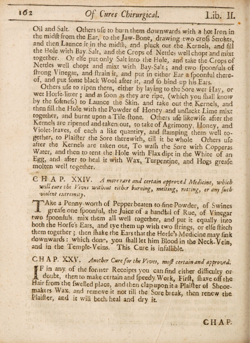 Of Cures Chirurgical. Lib. If. ***)*? *■’ Others ufe to burn them downwards, with a hot Iron in the Riidit from the Ear, to, the Jaw-Bone_, drawing two crofs Strokes and- then Launcc it in the mid lb, and pluck out the Kernels, and fill the Bole with Bay-Sale, and the Crops of Nettles wellchopt and mixt together. Or elfe put only Salt into the Hole^ and take the Crops of Nettles well chopt and mixt with Bay-Salt; and two fpoonfuls of irrong \ inegar, and Brain it, and put in either Ear a {boonful there¬ of, and put feme black Wool after it, and fo bind up his Ears, Others ufe to ripen them, either by laying to the Sore wet Hay, or wet Horle-litter ^ and as foon as they are ripe, (which you {hall know by the ioknds) to Launce the Skin* and take out the Kernels, and then nit the Hole with the Powder of Honey and unflackt Eime mixt together, and burnt upon a Tile Bone,. Others ale likewile after the Keinels aie ripened and taken out, to take of Agrimony, Honey, and v lolet-leav es, oi each a like quantity, and (tamping them well to¬ gether, to Plaifter the Sore therewith, till it be whole Others ufe alter the Keinels are taken out, To wafh the Sore with Copperas Water, and then to tent the Hole with Flax dipt in the White of an Egg, and after to heal it with Wax, Turpentine, and Hogs greafe molten well together. v ° C H A P. XXIV. A mere rare and certain approved Medicine, which will cure lot fives without either burnings meltings rotting^ cram fucb violent extremity . 7 TAke a Penny-worth of Pepper beaten to fine Powder, of Swines greafe one fpoonlul, the Juice of a handful of Rue, of Vinegar two fpoonfuls, mix them all well together, and put it equally into both the Horfe’s Ears, and tye them up with two firings, or elfe ftitch them together, then fhakethe Ears that the Horle5s Medicine may fink downwards: which don?, you fhall let him Blood in the Neck-Vein, and in the Temple-Veins, This Cure is infallible. CHAP. XX V . Another Care far the Viva, moft certain and approved. fFinany of the former Receipts you can find either difficulty or L doubt, then to make certain and fpeedy Work, Firft, (have off the Hair from the fwelled place, and then clapupon it a Plaifier of Shooe- friaktrs Wax, and remove it not tiil the Sore bteak, then renew the Planter, and it vvili both heal and dry it. CII A P,