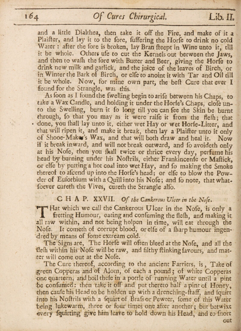 and a little Dialthea, then take it off the Fire, and make of it a Plaifter, and lay it to the fore, fuffering the Horfe to drink no cold Water : after the fore is broken, lay Bran fteept in Wine unto it, till it be whole. Others ufe to cut the Kernels out between the Jaws, and then to wafh the fore with Butter and Beer, giving the Horfe to drink new milk and garlick, and the juice of the leaves of Birch, or in Winter the Bark of Birch, or elfe to anoint it with Tar and Oil till it be whole. Now, for mine own part, the beft Cure that ever I found for the Strangle, was this. As foon as I found the fwelling begin to arife between his Chaps, to take a Wax Candle, and holding it under theHorfe’s Chaps, dole un¬ to the Swelling, burn it fo long till you can fee the Skin be burnt through, fo that you may as it were raife it from the fleih; that • done, you fhall lay unto it, either wet Hay or wet Horfe-Litter, and that will ripen it, and make it break, then lay a Plaifter unto it only of Shooe-Makers Wax, and that will both draw and heal it. Now if it break inward, and will not break outward, and fo avoideth only at his Nofe, then you fhall twice or thrice every day, perfume his head by burning under his Noftrils, either Frankincenfe or Maftick, or elfe by putting a hot coal into wet Hay, and fo making the Smoke thereof to afcend up into the Horfe’s head j or elfe to blow the Pow¬ der of Euforbium with a Quill into his Nofe; and fb note, that what- foever cureth the Vives, cureth the Strangle alfo. CHAP. XXVII. Of the Cankerous Ulcer in the Nofe. THat which we call the Cankerous Ulcer in the Nofe, is only a fretting Humour, eating and confuming the flelh, and making it all raw within, and not being holpen in time, will eat through the Nofe. It cometh of corrupt blood, or elfe of a (harp humour ingen- dred by means of feme extream cold. The Signs are, The Horfe will often bleed at the Nofe, and all the fiefh within his Nofe will be raw, and filthy (linking favours, and mat¬ ter will come out at the Nofe. The Cure thereof, according to the ancient Farriers, is, Take of igreen Copperas and of A]om, of each a pound; of white Copperas one quartern, and boil thefe in a pottle of running Water until a pint be confumed: then take it off and put thereto half a pint of Honey, then caufe his Head to be holden up with a drenching-ftaff, and (quirt Into his Noftrils with a fquirt of Brafs or Pewter, fome of this Water being lukewarm, three or four times one after another ; but betwixt every fquirting give him leave to hold down his Head, and to fnort out