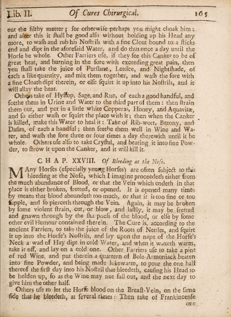 out the filthy matter; for otherwife perhaps you might choak him : and after this it fhall be good alfo without holding up his Head any more, to wafh and rub his Nofh iJs with a.fine Clout bound to a flicks end and dipt in the aforefaid Water, and do thus once a day until the Horfe be whole. Other Farriers me, if they fee this Canker to be of great heat, and burning in the fore with exceeding great pain, then you (hall take the juice of Piirflane, Lettice, and Night/hade, of each a like quantity, and mix them together, and wafh the fore with a fine Cloathdipt therein,, or elfe fquirt it up into his Noftrils, and k will allay the heat. Oth^stakeof Hyifop, Sage, and Rue, of each a good handful, and feethe them in Urine and Water to the third part of them : then (train r them cun, and put in a little white Copperas, Honey, and .Aqua-vita, and fo either wafh or fquirt the place with it *, then when the Canker is killed, make this Water to heal it: Take of Rib-wort, Betony, and * Dafies, of each a handful; then feethe them well in Wine and Wa¬ ter, and wafh the fore three or four times a day therewith until it be whole. Others ufe alfo to take Cryflal, and beating it into fine Pow¬ der, to ftrow it upon the Canker, and it will kill it, CHAP, XXVIIL Of Bleeding at the Nofe. MAny Horfes (Specially youwg Borfes) are often fubjedt to this hleeding at the Nofe, which I imagine proceeded! either from the much abundance of Blood, or that the Vein which endeth in that place is either broken, fretted, or opened* It is opened many times by means that blood aboundeth too much., or that it is too fine or too fupple, and fb pierceth through the Vein. Again, it maybe broken j by lome violent ftrain, cut, or blow, and laftly, it may be fretted and gnawn through by the fliarpnefs of the blood, or elfe by feme other evil Humour contained therein. The Cure is, according to the ancient Farriers, to take the juice of the Roots of Nettles, and fquirt it up into the Horfe’s Noftrils, and lay upon the nape of the Horfe’s i Neck a wad of Hay dipt in cold Water, and when it waxeth warm, take it off, and lay on a cold one. Other Farriers ufe to take a pint of red Wine, and put therein a quartern of Bole Armoniack beaten Into fine Powder, and being made lukewarm, to pour the one half thereof the firft day into his Nofiril that bleedeth? eaufing his Head to be holden up, fo as the Wine may not fall out, and the next day to give him the other half. Others ufe to let the Horfe blood on the Breaft-Vein9 on the fame Sde that he bleedeth3 at feveral times; Then take of Frankincenfe one V