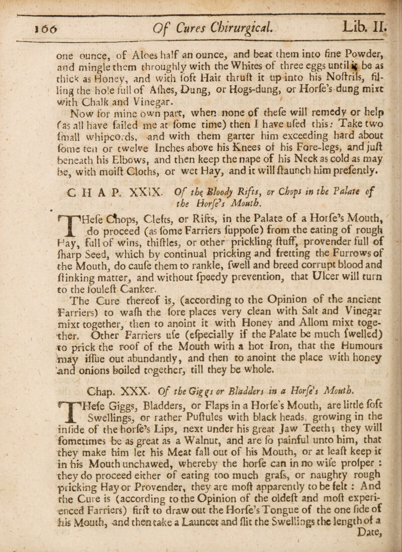 one ounce, of Aloes half an ounce, and beat them into fine Powder, and mingle them throughly with the Whites of three eggs until % be as thick as Honey, and with loft Hair thruft it up into his Noftrils, fil¬ ling the hole full of Afhes, Dung, or Hogs-dung, or Horfe’s dung mixt with Chalk and Vinegar. Now for mine own part, when none of thefe will remedy or help fas all have failed meat fome time) then I have ufed this: Take two fmall whipcords, and with them garter him exceeding hard about fome ten or twelve Inches above his Knees of his Fore-legs, and juft beneath his Elbows, and then keep the nape of his Neck as cold as may be, with meift Cloths, or wet Hay, and it will ftaunch him prefently. C H A P. XXIX* Of the Bloody Rifts, or Chops in the Valate of the Horfe’s Mouth. THefe Chops, Clefts, or Rifts, in the Palate of a Horfe’s Mouth, do proceed (as fome Farriers fuppofe) from the eating of rough Hay,, full of wins, thiftles, or other prickling fluff, provender full of fiiarp Seed, which by continual pricking and fretting the Furrows of the Mouthy do caufe them to rankle, fwell and breed corrupt blood and ftinking matter, and without fpeedy prevention, that Ulcer will turn to the fouleft Canker. > The Cure thereof is, (according to the Opinion of the ancient Farriers) to wafh the fore places very clean with Salt and Vinegar mixt together, then to anoint it with Honey and Allom mixt toge¬ ther. Other Farriers ufe (efpecsally if the Palate be much fwelled) to prick the roof of the Mouth with a hot Iron, that the Humours /may iffue out abundantly, and then to anoint the place with honey and onions boiled together, till they be whole. Chap. XXX* Of the Giggs or Bladders in a Horfes Mouth, THefe Giggs, Bladders, or Flaps in a Horfe's Mouth, are little fofc Swellings, or rather Puftules with black heads, growing in the infiide of the horfe’s Lips, next under his great Jaw Teeth *, they will fometimes be as great as a Walnut, and are fb painful unto him, that they make him let his Meat fall out of his Mouth, or at leaft keep it in his Mouth unchawed, whereby the horfe can in no wife prolper : they do proceed either of eating too much grafs, or naughty rough pricking Hay or Provender, they are moft apparently to be felt : And the Cure is (according to the Opinion of the oldeft and moft experi¬ enced Farriers) ftrft to draw out the Horfe’s Tongue of the one fide of iik Mouth, and thentake a Launcet and flit the Swellings the length of a Date,