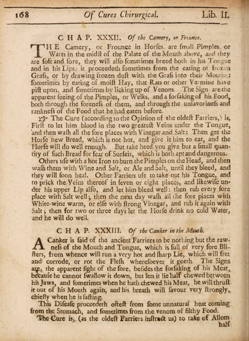CHAP. XXXII. Of the Cameri, er Fr ounce. H E Camery, or Frounce in Horfes, are fmall Pimples, or Warts in the tnidft of the Palate of the Mouth above, and they are foftand fore, they will alfo feme times breed both in his Tongue and in his Lips: it proceedeth fometimes from the eating of froz n Grafs, or by drawing frozen duft with the Graft into their Mouon : fometimes by eating of moift Hay, that Rats or other Vermins huva piftupon, and fometimes by licking up of Venom. The Sign are the apparent feeing of the Pimples, or Welks, and a forfaking of his Food, both through the forenefs of them, and through the unfavorinefsand ranknefs of the Food that he had eaten before. Kt* The Cure (according to the Opinion of the oldeft Farriers,x is, Firft to let him blood in the two greateft Veins under the Tongue, and then wafh all the fore places with Vinegar and Salt; Then get the Horfe new Bread, which is not hot, and give it him to eat, and the Horfe will do well enough. But take heed you give but a fmall quan¬ tity of fuch Bread for fear of Surfeit, which is both apt and dangerous. Others ufe with a hot Iron to burn the Pimples on the Head, and then wafh them with Wine and Salt, or Ale and Salt, until they bleed, and they will foon heal. Other Farriers ufe to take out his Tongue, and to prick the Veins thereof in (even or eight places, and likewifo un¬ der his upper Lip alfo, and let him bleed well: then rub every fore place with Salt well ^ then the next day wafh ail the fore places with White*wine warm, or elfe with ftrong Vinegar, and rub it again with Salt *, then for two or three days let the Horfe drink no cold Water, and he will do well. CHAP. XXXIII. Of the Canker in the Mouth. Canker is laid of the ancient Farriers to be nothing but the raw- JHL nefs of the Mouth and Tongue, which is full of very fore Bu¬ ffers, from whence will run a very hot and {harp Lie, which will fret and corrode, or rot the Flefh ' wherefoever it goeth. The Signs ar^, the apparent fight of the fore, befides the forfaking of his Meat^ bdtaufe he cannot fwallow it down, but lets it lie half chewed between his Jaws, and fometimes when he hath chewed his Meat, he will thrufl it out of his Mouth again, and his breath will favour very ftrongly* chiefly when he is faffing. This Difeafe proceedeth ofteft from fome unnatural heat coming from the Stomach, and fometimes from the venom of filthy Food. The Cure % (as the oldeft Farriers infh*& us) to take of Allom half