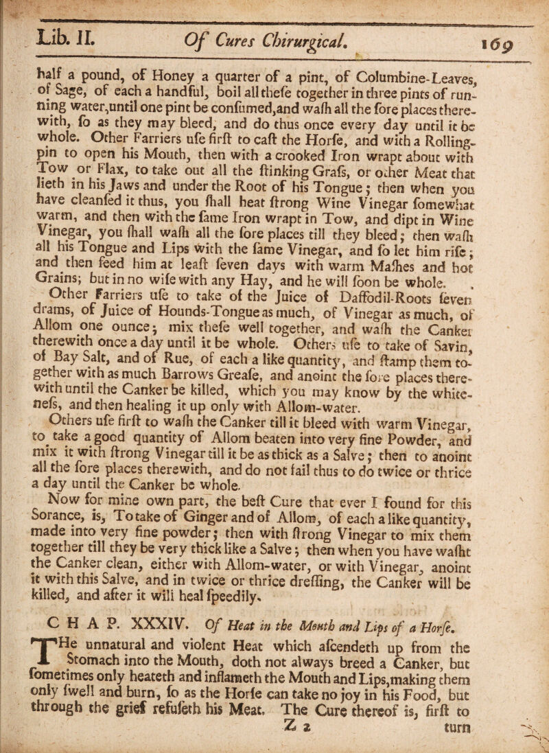 half a pound, of Honey a quarter of a pint, of Columbine-Leaves, of Sage, of each a handful, boil all thefe together in three pints of run¬ ning water,until one pint be confiimed,and wafh all the fore places there¬ with, fo as they may bleed, and do thus once every day until it be whole. Other Farriers ufefirft tocaft the Horfe, and with a Rolling- pin to open his Mouth, then with a crooked Iron wrapt about with Tow or Flax, to take out all the ftinking Grafs, orodier Meat that lieth in his Jaws and under the Root of his Tongue; then when you have cleanfed it thus, you ftiall heat ftrong Wine Vinegar fomewhae warm, and then with the fame Iron wrapt in Tow, and dipt in Wine Vinegar, you fhall walli all the fore places till they bleed; then waft?, all his Tongue and Lips with the fame Vinegar, and fo let him rife; and then feed him at leaft feven days with warm Mafties and hot Grains; but in no wife with any Hay, and he will foon be whole. Other Farriers ufe to take of the Juice of Daffodil-Roots feven drams, of Juice of Hounds-Tongueas much, of Vinegar as much, of Allom one ounce -7 mix thefe well together, and wafh the Gankei therewith once a day until it be whole. Others ufe to take of Savin ! Bay Salt, and of Rue, of each a like quantity, and liamp them to¬ gether with as much Barrows Greafe, and anoint the fore places there* with until the Canker be killed, which you may know by the white- neis, and then healing it up only with A Horn-water, Others ufe firft to wafh the Canker till it bleed with warm Vinegar, take a good quantity of Allom beaten into very fine Powder, and mix it with ftrong V inegar till it be as thick as a Salve; then to anoint all the fore places therewith, and do not fail thus to do twice or thrice a day until the Canker be whole. Now for mine own part, the beft Cure that ever I found for this Sorance, is. To take of Ginger and of Allom, of each a like quantity? made into very fine powder; then with ftrong Vinegar to mix them together till they be very thick like a Salve; then when you have wafhc the Canker clean, either with AHom-water, or with Vinegar, anoint it with this Salve, and in twice or thrice dreffing, the Canker will be killed, and after it will heal fpeedily* CHAP. XXXIV. Of Heat in the Month and Lips of a Horje. THe unnatural and violent Heat which afcendeth up from the Stomach into the Mouth, doth not always breed a Canker, but fometimes only heateth and inflameth the Mouth and Lips,making them only fwel! and burn, fo as the Horie can take no joy in his Food, but through the grief refuieth his Meat, The Cure thereof i§j fir ft to Z z turn