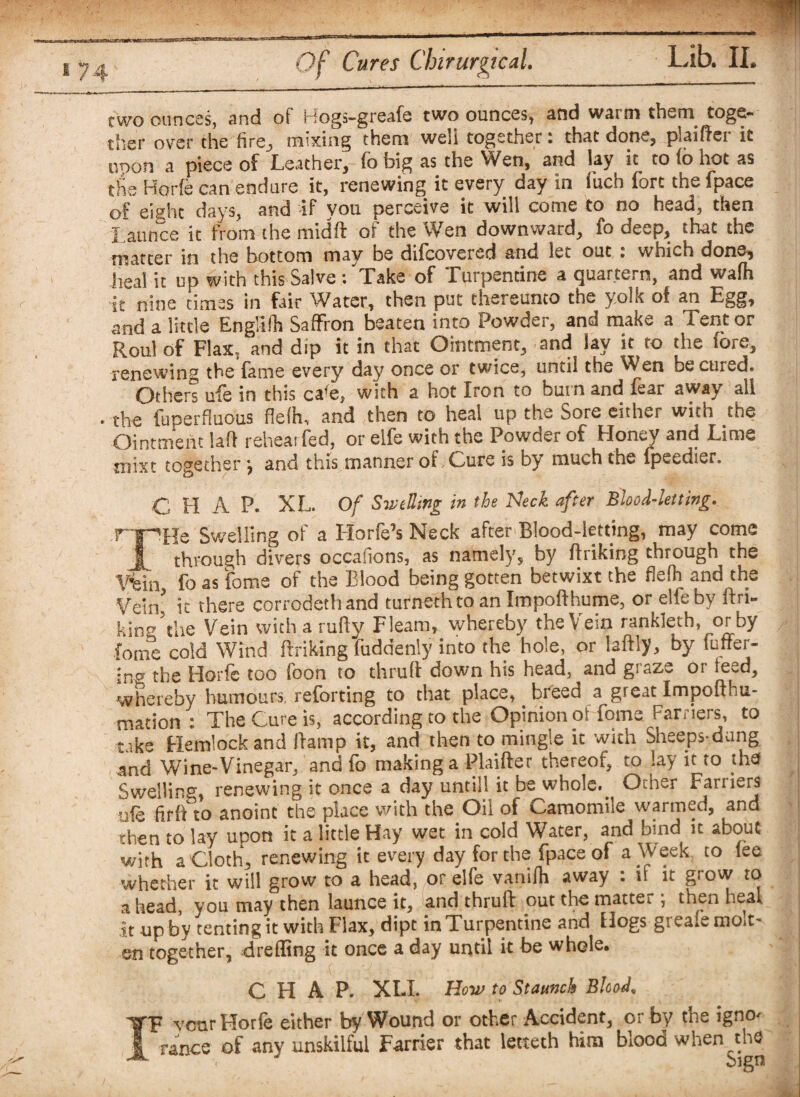 two ounces, and of Rogs-greafe two ounces, and warm them^ toge¬ ther over the h re, mixing them well together: that done, plaiflei it unon a piece of Leather, fo big as the Wen, and lay it to (6 hot as the Horfe can endure it, renewing it every day in inch fort the fpace of eight days, and -if you perceive it will come to no head, then Launce it from the midft of the Wen downward, fo deep, that the matter in the bottom may be difeovered and let out • which done, heal it up with this Salve : Lake of .Turpentine a quartern, and walh it nine times in fair Water, then put thereunto the yolk of an Egg, and a little Englifh Saffron beaten into Powder, and make a Tent or Roul of Flax, and dip it in that Ointment, and lay it to the (ore, renewing the fame every day once or twice, until the ^en be cured. Others ufe in this ca'e, with a hot Iron to burn and fear away all the fuperfiuous flefh, and then to heal up the Sore either with the Ointment la!) rehear fed, or elfe with the Powder of Honey and Lime mixt together •, and this manner of,Cure is by much the fpeedier. C H A P. XL. Of Swelling in the Neck after Blood-letting. rpHe Swelling of a Horfe’s Neck after Blood-letting, may come JL through divers occafions, as namely, by finking through the Vein fo as feme of the Blood being gotten betwixt the flefh and the Vein* it there corrodethand turnethto an Impofthume, or elfe by firi- kinV’the Vein with a ruify Fleam, whereby the Vein rankleth, or by fome cold Wind flriking fuddenly into the hole, or laflly, by fuffer- •RII the Horfe too foon to thrufl down his head, and graze or teed, whereby humours, reforting to that place, bleed a great Impoflfu- mation : The Cure is, according to the Opinion of fome Farriers, to take Hemlock and flamp it, and then to mingle it with Sheeps-dung and Wine-Vinegar, and fo making a Plaifler thereof, to lay it to the Swelling, renewing it once a day until! it be whole. Other Farriers ufe firfl to anoint the place with the Oil of Camomile warmed, and then to lay upon it a little Hay wet in cold Water, and bind it about with a Cloth, renewing it every day for the fpace of a Week to fee whether it will grow to a head, or elfe vanifh away : if it grow to ahead, you may then launce it, and thruft out the matter ; then heal it up by tenting it with Flax, dipt in Turpentine and Hogs greafe mo.t- en together, drefling it once a day until it be whole. CHAP. XLI. How to Staunch BlcoeL IF veur Horfe either by Wound or other Accident, or by the igno¬ rance of any unskilful Farrier that letteth him blood when the bign