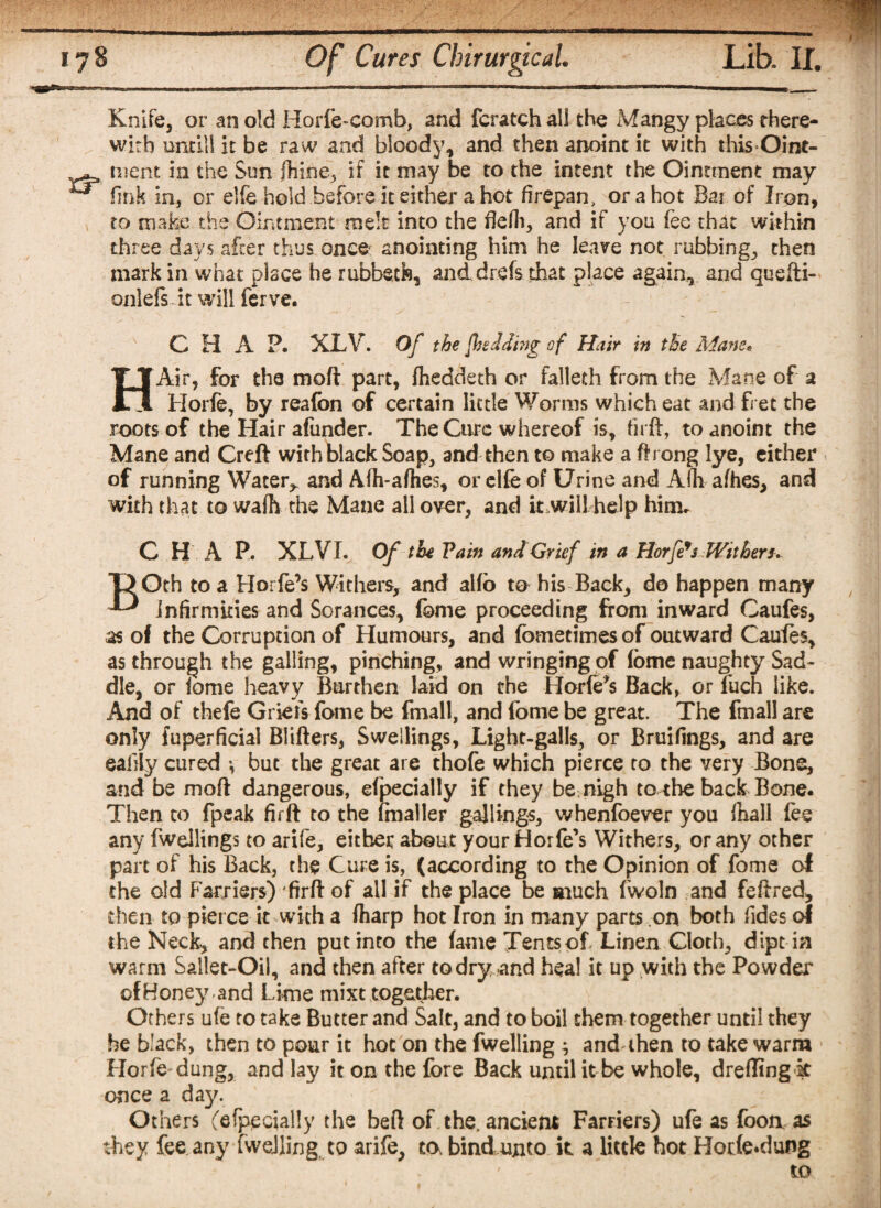 Knife, or an old Horfe-comb, and fcratch all the Mangy places there¬ with nnrill it be raw and bloody, and then anoint it with this-Oint¬ ment in the Sun fhine, if it may be to the intent the Ointment may fmk in, or elfe hold before it either a hot firepan, or a hot Bai of Iron, to make the Ointment melt into the flelh, and if you fee that within three days after thus once anointing him he leave not rubbing, then mark in what place he rubbeth, and drefs that place again, and queili- onlefs it will ferve. CHAP. XLV. Of the [bedding of Hair in the Adam* HAir, for the mod part, fheddeth or falleth from the Mane of a Horfe, by reafon of certain little Worms which eat and fret the roots of the Hair afunder. The Cure whereof is, fu ff, to anoint the Mane and Creft with black Soap, and then to make a ftrong lye, either of running Water^ and A(h-a(hes, or elfe of Urine and Afh afhes, and with that to wafh the Mane all over, and it.will help him, C H A P. XL VI. Of the Pain and Grief in a Horfe9s Wither** ”D Oth to a Horfe’s Withers, and alfo to his Back, do happen many  infirmities and Sorances, (©me proceeding from inward Caufes, as of the Corruption of Humours, and fometimes of outward Caufes, as through the galling, pinching, and wringing of (ome naughty Sad¬ dle, or (ome heavy Burthen laid on the Horfe*$ Back, or fuch like. And of thefe Griefs fome be fmall, and feme be great. The fmall are only fuperficial Blifters, Swellings, Light-galls, or Bruifings, and are eaiiiy cured •, but the great are thofe which pierce to the very Bone, and be mod dangerous, efpecially if they be nigh to the back Bone. Then to fpeak firft to the (mailer gajlings, vvhenfoever you (hall fee any fwellings to arife, either about your Horfe’s Withers, or any other part of his Back, the Cure is, (according to the Opinion of fome ol the old Farriers) 'firft of all if the place be much fwoln and feftred, then to pierce it with a (harp hot Iron in many parts on both fides of the Neck, and then put into the (ame Tents of Linen Cloth, dipt in warm Sallet-Oi), and then after to dry and heal it up with the Powder of Honey , and Lime mixt together. Others ufe to take Butter and Salt, and to boil them together until they he black, then to pour it hoc on the fwelling ^ and then to take warm Horfe dung, and lay it on the fore Back until it be whole, drefling k once a day. Others (efpecially the bed of the, ancient Farriers) ufe as foon as they fee any fweJling to arife, to. bind unto it a little hot Horfe.dung