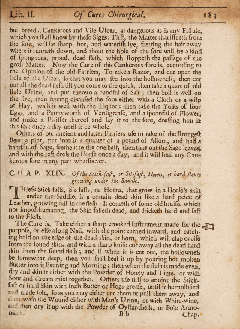 but breed a Cankerous and Vile Ulcer, as dangerous as is any Fiftula* which you fhall know by thefe Signs: Firft, the Matter that iffueth from the fore* will be {harp, hot* and waterifh lye, fretting the hair away where it runneth down* and about the hole of the fore will be a kind of fpongeous, proud* dead flefh, which ftoppeth the paflage of the grofs Matter. Now the Cure of this Cankerous fore is, according to the Opinion of the old Farriers* To take a Razor, and cut open the Hole of die Ulcer, fo that you may fee into the hollownefs- then cut out all the dead flefh till you come to the quick, then take a quart of old ftale Urine* and put thereto a handful of Salt ; then boil it well on the fire, then having cleanfed the fore either with a Cloth or a wifp of Hay, wafh it well with the Liquor: then take the Yolks of four Eggs^ and a Pennyworth of Verdigreafe, and afpoonfulof Flower, and make a Plaifter thereof and lay it to the fore, drefling him in this fort once a day until it be whole. Others of our ancient and latter Farriers ufe to take of the ftrongeft Beer a pint* put into it a quarter of a pound of Allom* and half a handful of Sage, feethe it to the one half, then take out the Sage leaves* and with the reft drefs the Horfe once a day, and it will heal any Can¬ kerous fore in any part whatfoever. CHAP. XLIX. Of the Stick-fa fit or Sit-/aft 5 Herns* or hard Bones growing under the Saddle. THefc Stick-fafts* Sit*fails, or Horns, that grow inaHorfo’s skin under the Saddle, is a certain dead skin like a hard peice of Leather* growing faff in the flefh : It cometh of fome old bruife, which not impofthumating* the Skin falleth dead, and fticketh hard and faft I to the Flefh. The Cure is, Take either a {harp crooked Iriftrument made for the j purpofe, or elfealong Nail, with the point turned inward, and catch¬ ing hold on the edge of the dead skin, or horn, which will clap or rife from the found skin, and with a (harp knife cut away all the dead hard skin from the found flefh j and if when it is cut out* the hollownefs be iomewhat deep, then you {hall heal it up by pouring hot molten Butter into it Evening and Morning: then when the flefh is made even* dry and skin it either with the Powder of Honey and Lime, or with i Soot and Cream mixt together. Others ufe firft to anoint the Stick- faft or hard Skin with frefh Butter or Hogs greafe, until it be mollified ar d made loft* foasyou may either cut them or pull them away, and (men wafh the Wound either with Man’s Urine, or with White-wine, a d hen dry it up with the Powder of Oyfter-fhells, or Bole Armo- Bb Chap.0