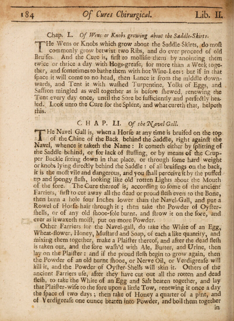 =5=*3K; *84 0/ CWf Chirurgical. Lib. II. Chap. L. Of Wem or Knobs growing about the Saddle-Skirts, THe Wens or Knobs which grow about the Saddle-Skirts, do moft commonly grow betwixt two Ribs, and do ever proceed of old Braifes. And the Cure is* firft to mollifie them by anointing them twice or thrice a day with Bogs-greafe, for more than a Week toge¬ ther, and fometimes to bathe them with hot Wine-Lees- but if in that (pace it will come to no head* then Lance it from the middle down¬ wards, and Tent it with wafted Turpentine, Yolks of Eggs* and Saffron mingled as well together as is before foe wed, renewing the Tent every day once* until the Sore be fufficiently and perfectly hea- led. Look unto the Cure for the Splent3 and whatcureth that, helpeth this, CHAP. LI. Of the Travel-Gall, THe Navel Gall is, when a Horfe at any time is bruifed on the top of the Chine of the Back, behind the Saddle, right againft the Navel, whence it taketh the Name : It cometh either by fplitting of the Saddle behind, or for lack of ftuffing, or by means of the Crup¬ per Buckle fitting down in that place, or through fbme hard weight or knobs lying dire&ly behind the Saddle : of all bruifings on the back, it is the moft vile and dangerous, and you ftall perceive it by the puffed up and ipongy fleft, looking like old rotten Lights about the Mouth of the fore. The Cure thereof is, according to fome of the ancient Farriers, firft to cut away all the dead or proud flefh even to the Bone, then burn a hole four Inches lower than the Navel-Gall, and put a Rowel of Horfe-hair through it ; then take the Powder of Oyfter- Jhells, or of any old ftooe-fole burnt, and ftrow it on the fare, and ever as it waxeth rnoift, put on more Powder. Other Farriers far the Navel-gall, do take the White of an Egg, Wheat-flower, Honey, Muftardand Soap, of each alike quantity, and mixing them together, make a Plaifter thereof, and after the dead fleft is taken out, and the fore waft’d with Ale, Butter, and Urine, then lav on the Plaifter: and if the proud flefh begin to grow again, then the Powder of an old burnt ftooe, or Nerve Oil, or Verdigreafe will kill it, and the Powder of Oy(ter-Shells will skin it. Others of the ancient Farriers ufe, after they have cut out all the rotten and dead fleft, to take the White of an Egg and Salt beaten together, and lay that plaifter- wife to the fore upon a little Tow, renewing it once a day the ipace of two days *, then take of Honey a quarter of a pint, and of V erdigreafe one ounce beaten into Powder, and boil them together in