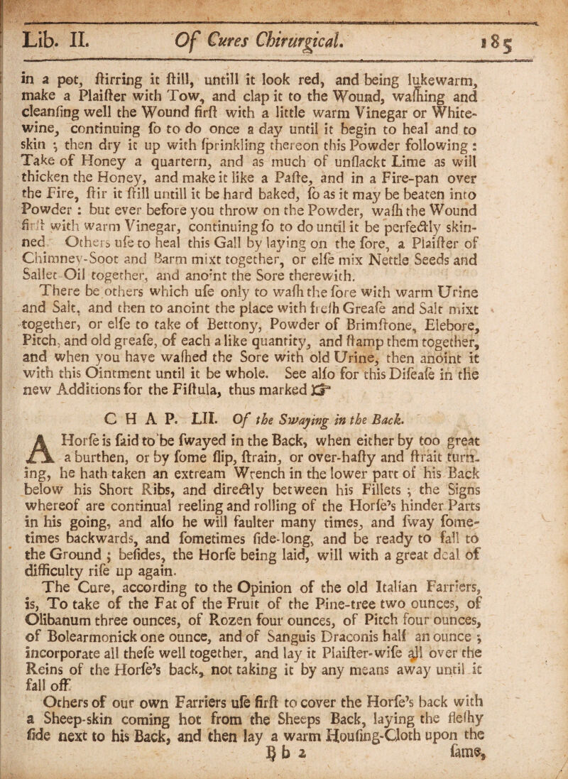 in a pet, ftirring it ftiil, untill it look red, and being lukewarm, make a Plaifter with Tow, and dap it to the Wound, waffling and cleanfing well the Wound firft with a little warm Vinegar or White-* wine, continuing fo to do once a day until it begin to heal and to skin *, then dry it up with fprinkling thereon this Powder following : Take of Honey a quartern, and as much of unflackt Lime as will thicken the Honey, and make it like a Pafte, and in a Fire-pan over the Fire, ftir it frill untill it be hard baked, fo as it may be beaten into Powder : but ever before you throw on the Powder, wafli the Wound fir:t with warm Vinegar, continuing fo to do until it be perfectly skin¬ ned Others ufe to heal this Gall by laying on the fore, a Plainer of Chimney-Soot and Barm mixt together, or elfe mix Nettle Seeds and Saliet Oil together, and anomt the Sore therewith. There be others which ufe only to warti the fore with warm Urine and Salt, and then to anoint the place with fi elh Greafe and Salt mixt together, or elfe to take of Bettony, Powder of Brimftone, Eiebore, Pitch, and old greafe, of each a like quantity, and ftamp them together, and when you have wafhed the Sore with old Urine, then anoint it with this Ointment until it be whole. See alfo for thisDifeafe in die new Additions for the Fiftula, thus marked 3Cr* CHAP. rLlI. Of the Swaying in the Bach AHorfeis faid to be fwayed in the Back, when either by too great a burthen, or by fome flip, ftrain, or over-hafty and ftrait turn¬ ing, he hath taken an extream Wrench in the lower part of his Back below his Short Ribs, and direcftly between his Fillets ; the Signs whereof are continual reeling and rolling of the Horfe’s hinder Parts in his going, and alfo he will faulter many times, and fway fome- times backwards, and fometimes fide-long, and be ready to fall to the Ground ; befides, the Horfe being laid, will with a great deal of difficulty rife up again. The Cure, according to the Opinion of the old Italian Farriers, is, To take of the Fat of the Fruit of the Pine-tree two ounces, of Olibanum three ounces, of Rozen four ounces, of Pitch four ounces, of Bolearmonick one ounce, and of Sanguis Draconis half an ounce c, incorporate all thefe well together, and lay it Plaifter-wife $J1 over the Reins of the Horfe’s back, not taking it by any means away until k fall off Others of our own Farriers ufe firft recover the Horfe’s back with a Sheep-skin coming hot from the Sheeps Back, laying the flelhy fide next to his Back* and then lay a warm Houfing-Cloth upon the 2 fame*