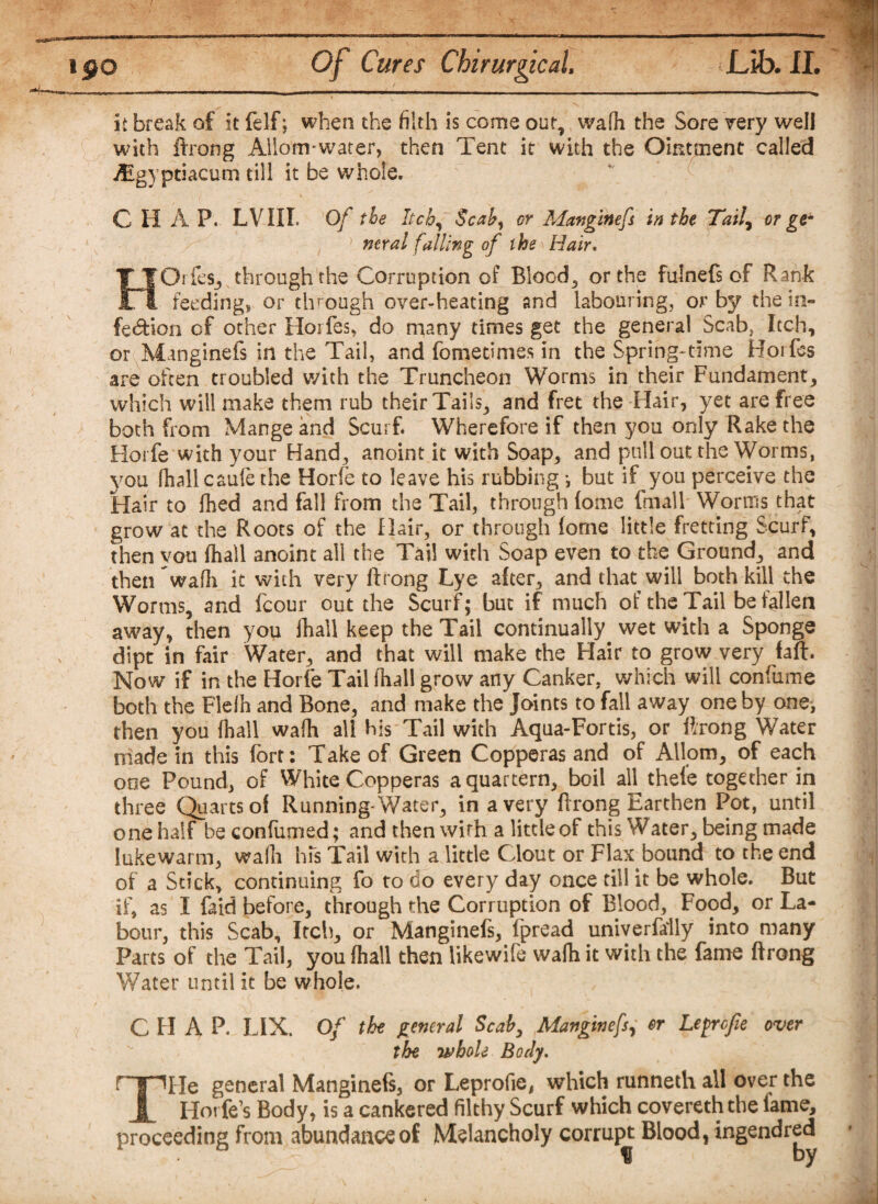 it break of it felf; when the filth is come out, wafii the Sore very well with ftrong Allo’m-water, then Tent it with the Ointment called /Egyptiacum till it be whole. CHAP. LVIIL Of the Itch, Scab) or Mattgihefs in the Tail, or ge~ 1 neral falling of the Hair. HOrfes, through the Corruption of Blood, or the fulnefs of Rank feedings or through over-heating and labouring, or by the in¬ fection of other Horfes, do many times get the general Scab, Itch, or Munginefs in the Tail, and fometimes in the Spring-time Horfes are often troubled with the Truncheon Worms in their Fundament, which will make them mb their Tails, and fret the Hair, yet are free both from Mange and Scurf. Wherefore if then you only Rake the Horfe with your Hand, anoint it with Soap, and pull out the Worms, you fhall caufe the Horfe to leave his rubbing *, but if you perceive the Hair to fhed and fall from the Tail, through (otne final 1 Worms that grow at the Roots of the Hair, or through fome little fretting Scurf, then vou fhall anoint all the Tail with Soap even to the Ground, and then wafh it with very ftrong Lye after, and that will both kill the Worms, and fcour out the Scurf; but if much of the Tail befallen away, then you fhall keep the Tail continually wet with a Sponge dipt in fair Water, and that will make the Hair to grow very faft. Now if in the Horfe Tail fhall grow any Canker, which will confume both the Flelh and Bone, and make the Joints to fall away one by one, then you fhall wafh all his Tail with Aqua-Fortis, or ftrong Water made in this fort: Take of Green Copperas and of Allom, of each ooe Pound, of White Copperas a quartern, boil all thefe together in three Quarts of Running* Water, in a very ftrong Earthen Pot, until one half be confirmed; and then with a little of this Water, being made lukewarm, wafh his Tail with a little Clout or Flax bound to the end of a Stick, continuing fo to do every day once till it be whole. But if, as I (aid before, through the Corruption of Blood, Food, or La¬ bour, this Scab, Itch, or Manginefs, fpread univerfally into many Parts of the Tail, you fhall then likewife wafh it with the fame ftrong Water until it be whole. C H A P. LIX. Of the general Scaby Manginefs, er Leprcfie over the whole Body. r I lHe general Manginefs, or Leprofie, which runneth all over the JL Horfe’s Body, is a cankered filthy Scurf which covereth the fame, proceeding from abundance of Melancholy corrupt Blood, ingendred % by