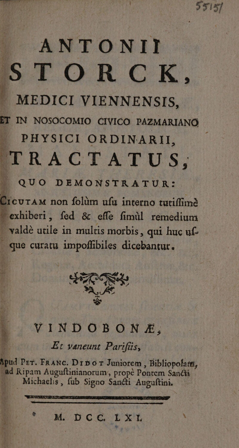 | 5315] »« ANTONII S5 TO R C K. MEDICI VIENNENSIS, ET IN NOSOCOMIO CIVICO PAZMARIANO - PHYSICI ORDINARII, TRACTATUS, 2? QUO DEMONSTRATUR: ii curAM non folim ufa interno tutiffimé exhiberi, fed &amp; effe fimül remedium - valdé utile in multis morbis, qui huc uf- | que curatu impoffibiles dicebantur. | RM *v à VINDOBONZE, 4l Et vaneunt. Parifüs, Bpud Per. FRANC. Dr 50 7 Juniorem , Bibliopofa:ti, ^ad Ripam Auguftinianorum; propé Pontem Sanáá - -— Michaelis, füb Signo Sancti Auguftini. * DEDUERTGECIIUOGEUa T CESSPSS QU AUNT HE EUESY SCR U Sil POT CRUS E ' M pce rx.