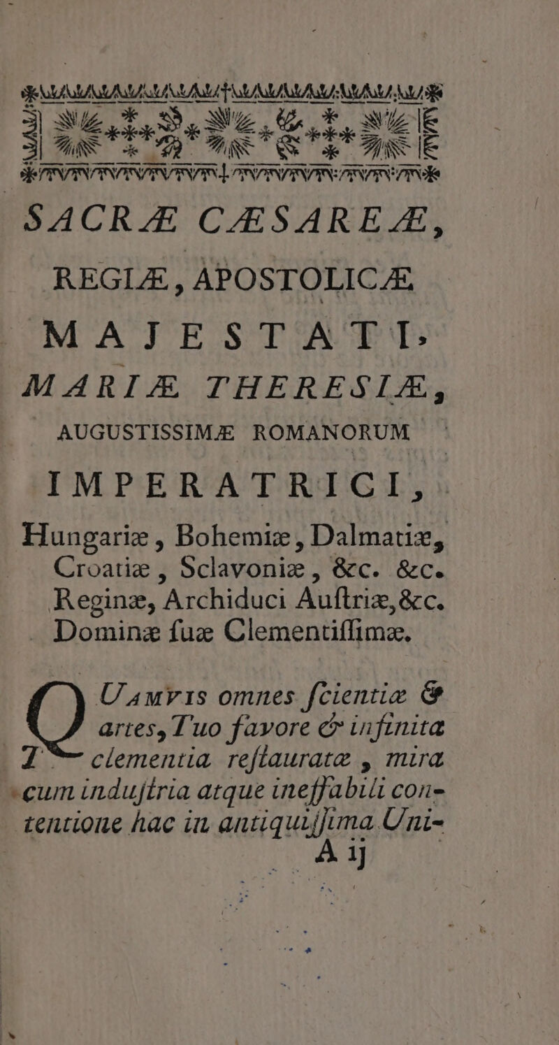 j ww ck OR SW. GA E. UZIE XU UE LL — 4e OM UESkue m — ] ^ XR CA Qu o. TUN IE — o ———— —— Se PINDINDINPINPIRDINDIS oRPINPIDIRSCDISDINEISGÉ SACRZE CARSAREAE, REGLE , APOSTOLICAE MAJESTATI: MARIA THERESLAE, AUGUSTISSIMIE ROMANORUM IMPERATRICI,: Hungarie , Bohemiz , Dalmatiz, Croatig , Sclavoniz , &amp;c. &amp;c. Regine, Archiduci Auftriz, &amp;c. . Dominz fuc Clementiffimz., Uuvis omnes fcientiz &amp; artes, T'uo favore c infinita 2 ^ clementia reflauratz , mira cum indujítria atque ineffabiü con- tentione hac imn dati quum Uni- | ij