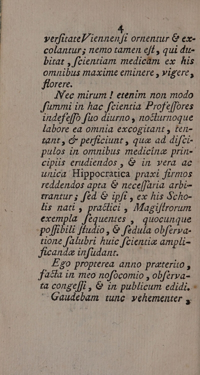 verfitateL TU y, ornentur &amp; ex- colantur; nemo tamen eft , qui du- bitat , fcientiam medicàm ex his omnibus maxime eminere , vigere, florere. JVec mirum ! etenim non modo fummi in hac fcientia Profe[[ores indefeffo fuo diurno, nocturnoque labore ea omnia excogitant , ten- tant , &amp; perficiunt , qua ad difci- pulos in omnibus medicina prin-' cipüs erudiendos , &amp; in vera ac unica Hippocratica praxi firmos reddendos apta &amp; nece[Jaria. arbi- trantur g fed &amp; ipft , ex his Scho- Us nati , practici , Magiftrorum exempla fequentes ,| quocunque po[rbili ffudio , &amp; fedula obferva- tione falubri huic fcientie ampli- ficande infudant. — — E20 propterea anno preterito , facta in meo nofócomio , obférva- ta conge[]t , &amp; in publicum edidi, - Gaudebam tune vehementer ,
