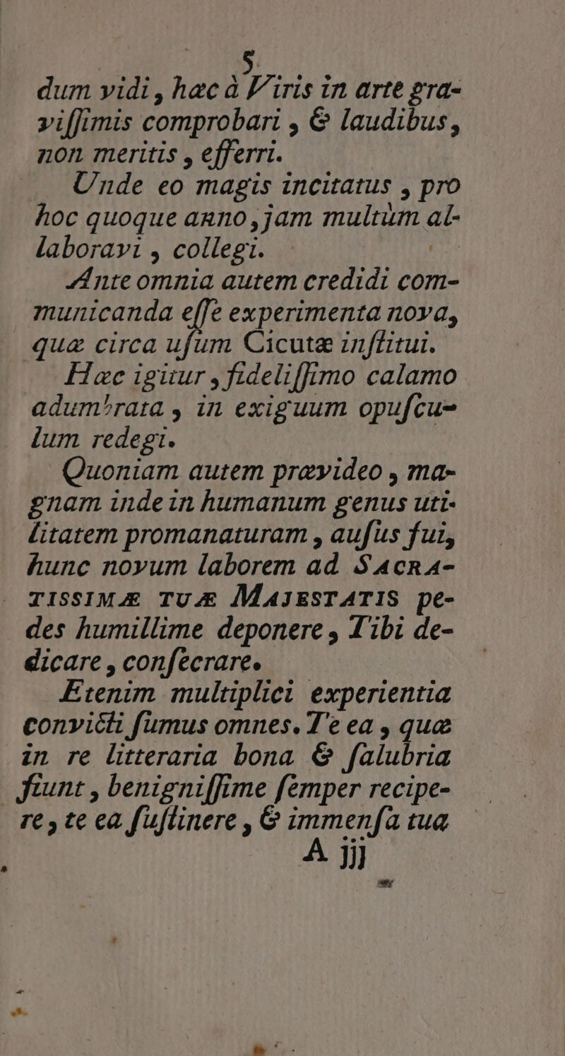 dum yidi , hac à Viris in arte gra- »iffimis comprobari , &amp; laudibus, non meritis , efferri. Unde eo magis incitatus , pro hoc quoque anno, jam multum al- laboravi , collegi. | Ante omnia autem credidi com- municanda e[[e experimenta nova, qua circa ufum Cicuta inffitui. Hxc igüur ,fideliffimo calamo adum^rata , in exiguum opufcu- lum redegi. Quoniam autem prayideo , ma- gnam indein humanum genus uti- litatem promanaturam , aufus fui, hunc novum laborem ad S 4cna4- TISSIMJE TU.E |MAJESTATIS pe- des humillime deponere , Tibi de- dicare , confecrare. Etenim multiplici experientia convicti fumus omnes. T'e ea , que in re litteraria bona 6 falubria unt , benigniffime femper recipe- re ; te ea fuflinere , 6 immenfa tua A Ji a