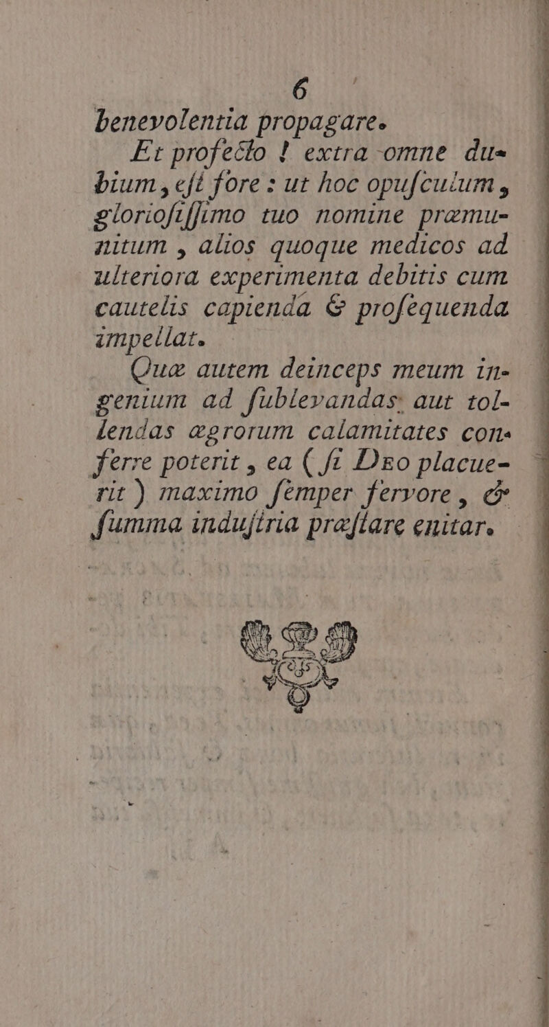 benevolentia propagare. Et profecto ! extra omne du- bium , eft fore : ut hoc opu[cuium , glorioftf]imo tuo nomine przmu- nitum , alios quoque medicos ad ulteriora experimenta debitis cum cautelis capienda &amp; profequenda umpeílat. Qua autem deinceps meum in- genium ad fublevandas: aut. tol- lendas eprorum calamitates cons ferre poterit , ea ( fc Dzo placue- rit ) maximo femper fervore , c fumma induftria prajflare enitar.