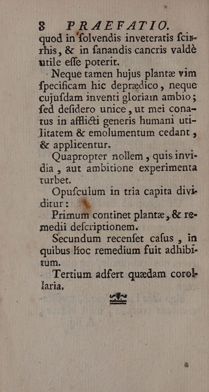 quod in folvendis inveteratis fcir- rhis, &amp; in fanandis cancris valdé utile effe poterit. | . Neque tamen hujus plante vim fpecificam hic depredico, neque cujufdam inventi gloriam ambio; fed defidero unice , ut mei cona- tus in affli&amp;ti generis humani uti- litatem &amp; emolumentum cedant , &amp; applicentur. Quapropter nollem , quis invi- dia, aut ambitione experimenta turbet. | Opufculum in tria capita divi ditur:: K t 5i Primum continet plante ,.&amp; re- medii defcriptionem. Secundum recenfet cafus , in quibus loc remedium fuit adhibi- tum. : Tertium adfert quedam corol laria, | Tasturxar) e —Àá