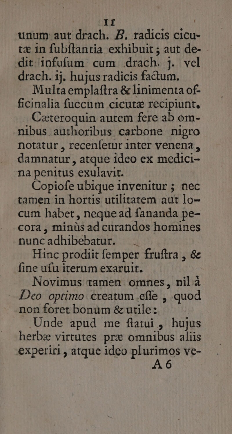 unum aut drach. Z. radicis cicu- tx 1n fubftantia exhibuit ; aut de- dit infufüm cum drach. J. vel drach. ij. hujus radicis fa&amp;um. Multa emplaftra &amp; linimenta of- ficinalia fuccum cicuta recipiunt, .. Cateroquin autem fere ab om- nibus authoribus carbone nigro notatur , recenfetur inter venena, damnatur, atque ideo ex medici- na penitus exulavit. Copiofe ubique invenitur ; nec tamen in hortis utilitatem aut lo- cum habet, nequead fananda pe- cora, minüs ad curandos homines nuncadhibebatur. —. | Hinc prodiit femper fruftra , &amp; fine ufu iterum exaruit. Novimus tamen omnes, nil à Deo optimo creatum .effe , quod non foret bonüm &amp; utile: Unde apud me flatui , hujus herbz virtutes prz omnibus aliis experiri , atque ideo HN ve- 6