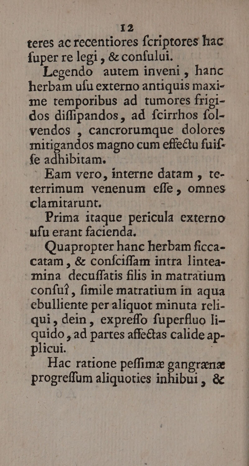 teres ac recentiores fcriptores hac fuper re legi , &amp; confului. : Legendo autem inveni , hanc herbam ufu externo antiquis maxi- me temporibus ad tumores frigi- dos diffipandos, ad fcirrhos fol- vendos , cancrorumque dolores mitigandos magno cum effeQu fuif- fe adhibitam. Eam vero, interne datam , te- terrimum venenum eíle, omnes clamitarunt. | Prima itaque pericula externo ufu erant facienda. Quapropter hanc herbam ficca- catam , &amp; coníciffam intra lintea- - mina decuffatis filis in matratium confu, fimile matratium in aqua ebulliente per aliquot minuta reli- qui, dein, expreffo fuperfluo Ii- quido , ad partes affe&amp;tas calide ap- plicui. | Hac ratione peffime gangranz - progreffum aliquoties inhibui ,«